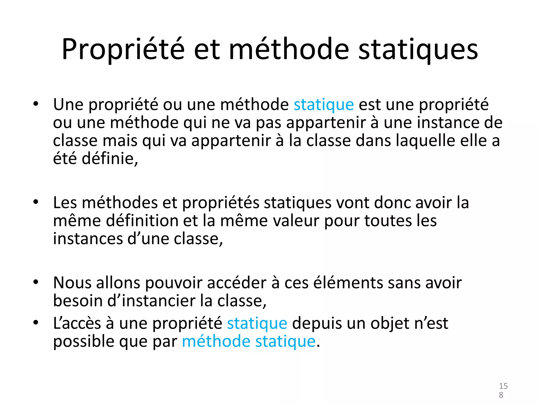 Propriété et méthode statiques
• Une propriété ou une méthode statique est une propriété
ou une méthode qui ne va pas appartenir à une instance de
classe mais qui va appartenir à la classe dans laquelle elle a
été définie,
• Les méthodes et propriétés statiques vont donc avoir la
même définition et la même valeur pour toutes les
instances d’une classe,
• Nous allons pouvoir accéder à ces éléments sans avoir
besoin d’instancier la classe,
• L’accès à une propriété statique depuis un objet n’est
possible que par méthode statique.
15
8
 