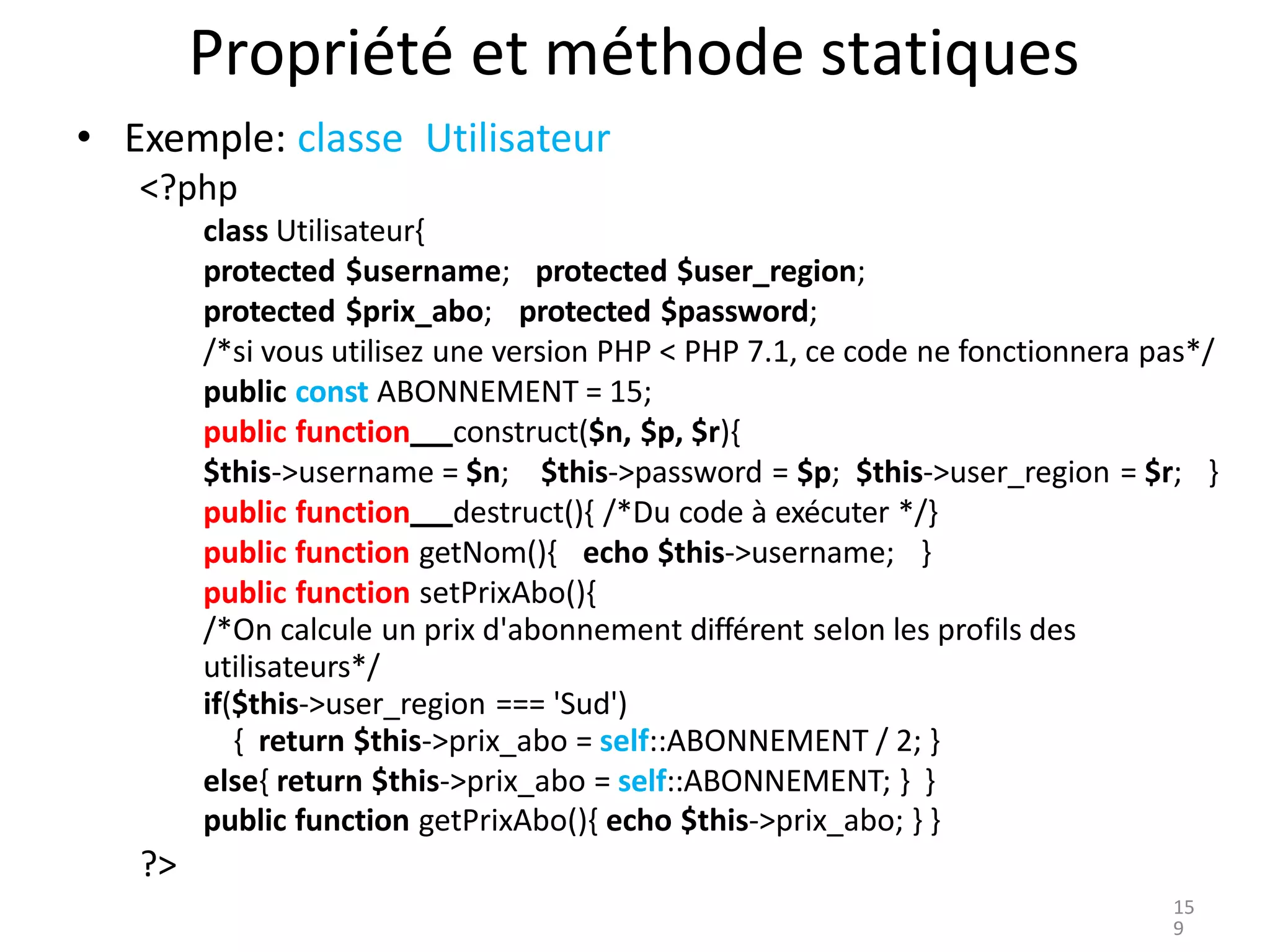 Propriété et méthode statiques
• Exemple: classe Utilisateur
<?php
class Utilisateur{
protected $username; protected $user_region;
protected $prix_abo; protected $password;
/*si vous utilisez une version PHP < PHP 7.1, ce code ne fonctionnera pas*/
public const ABONNEMENT = 15;
public function construct($n, $p, $r){
$this->username = $n; $this->password = $p; $this->user_region = $r; }
public function destruct(){ /*Du code à exécuter */}
public function getNom(){ echo $this->username; }
public function setPrixAbo(){
/*On calcule un prix d'abonnement différent selon les profils des
utilisateurs*/
if($this->user_region === 'Sud')
{ return $this->prix_abo = self::ABONNEMENT / 2; }
else{ return $this->prix_abo = self::ABONNEMENT; } }
public function getPrixAbo(){ echo $this->prix_abo; } }
?>
15
9
 
