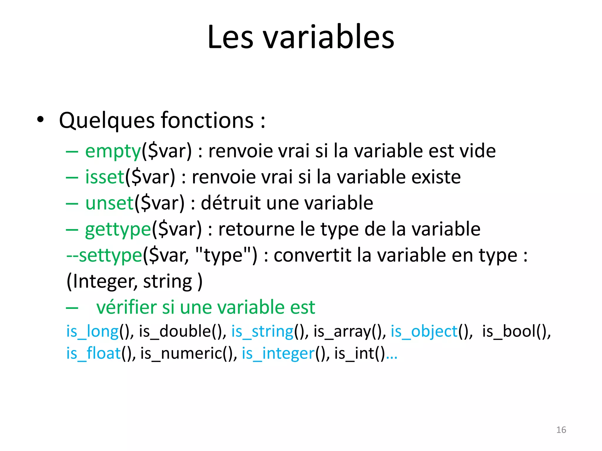 16
Les variables
• Quelques fonctions :
– empty($var) : renvoie vrai si la variable est vide
– isset($var) : renvoie vrai si la variable existe
– unset($var) : détruit une variable
– gettype($var) : retourne le type de la variable
--settype($var, "type") : convertit la variable en type :
(Integer, string )
– vérifier si une variable est
is_long(), is_double(), is_string(), is_array(), is_object(), is_bool(),
is_float(), is_numeric(), is_integer(), is_int()…
 
