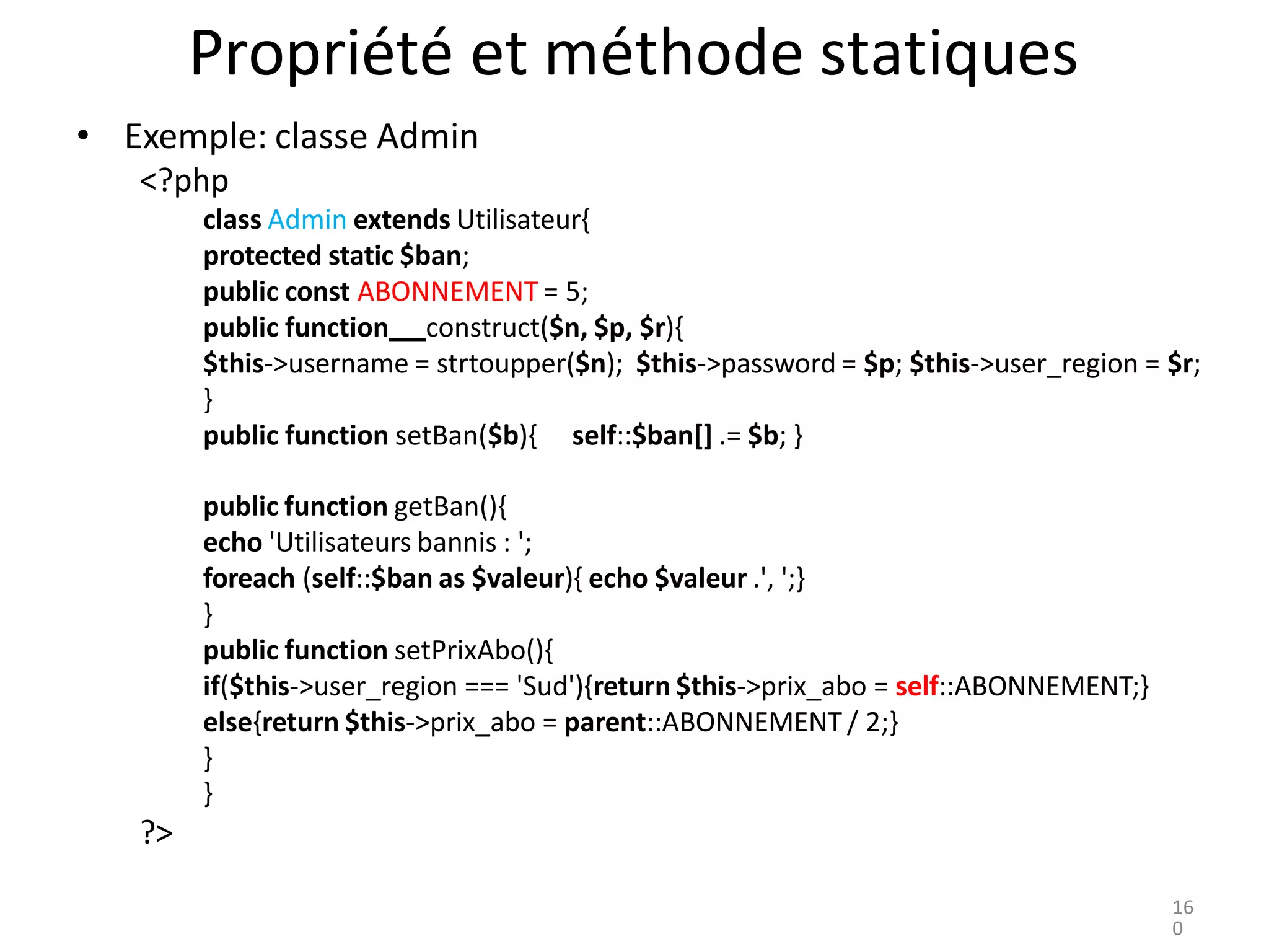 Propriété et méthode statiques
• Exemple: classe Admin
<?php
class Admin extends Utilisateur{
protected static $ban;
public const ABONNEMENT = 5;
public function construct($n, $p, $r){
$this->username = strtoupper($n); $this->password = $p; $this->user_region = $r;
}
public function setBan($b){ self::$ban[] .= $b; }
public function getBan(){
echo 'Utilisateurs bannis : ';
foreach (self::$ban as $valeur){ echo $valeur .', ';}
}
public function setPrixAbo(){
if($this->user_region === 'Sud'){return $this->prix_abo = self::ABONNEMENT;}
else{return $this->prix_abo = parent::ABONNEMENT / 2;}
}
}
?>
16
0
 