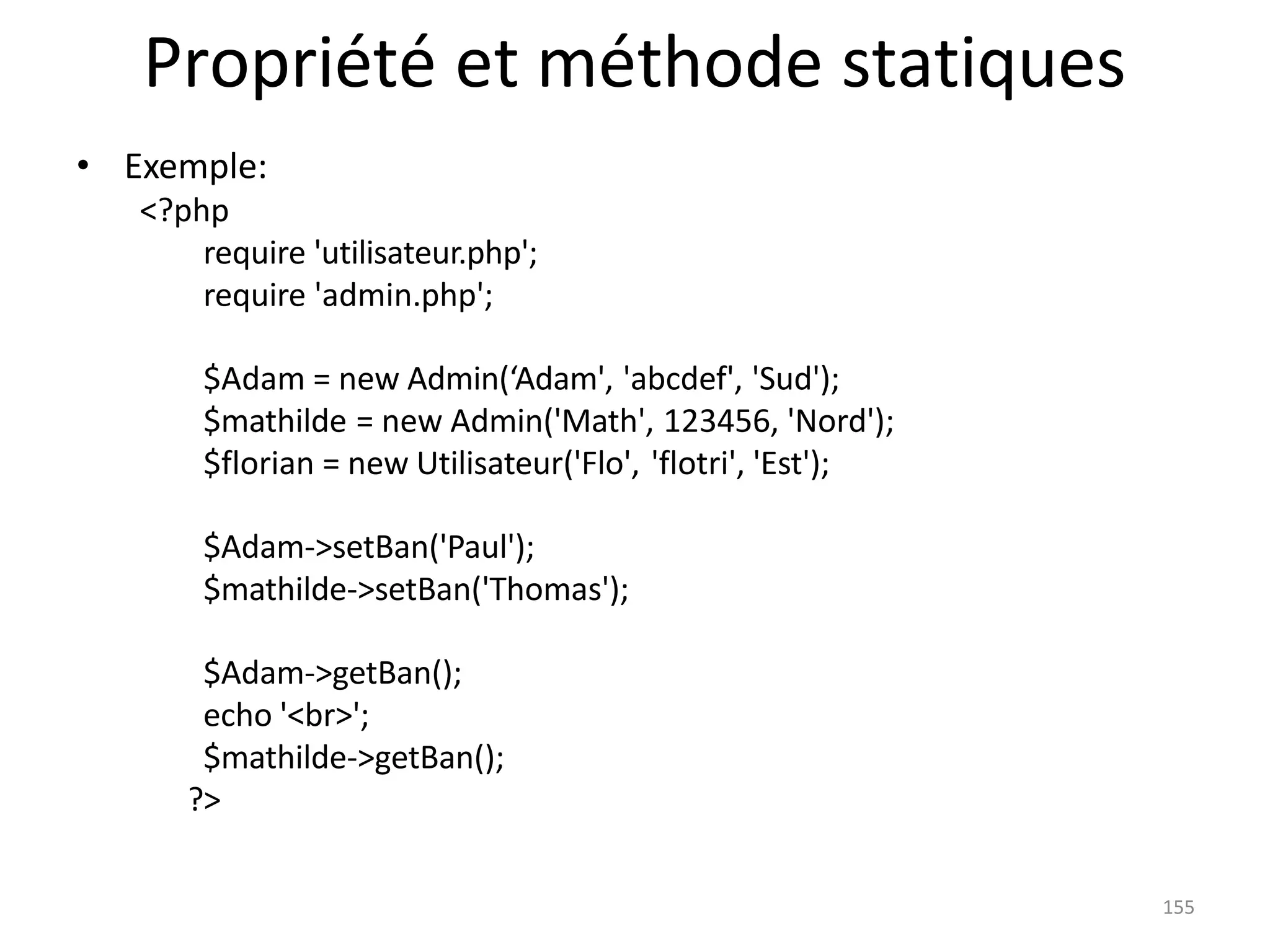 155
Propriété et méthode statiques
• Exemple:
<?php
require 'utilisateur.php';
require 'admin.php';
$Adam = new Admin(‘Adam', 'abcdef', 'Sud');
$mathilde = new Admin('Math', 123456, 'Nord');
$florian = new Utilisateur('Flo', 'flotri', 'Est');
$Adam->setBan('Paul');
$mathilde->setBan('Thomas');
$Adam->getBan();
echo '<br>';
$mathilde->getBan();
?>
 