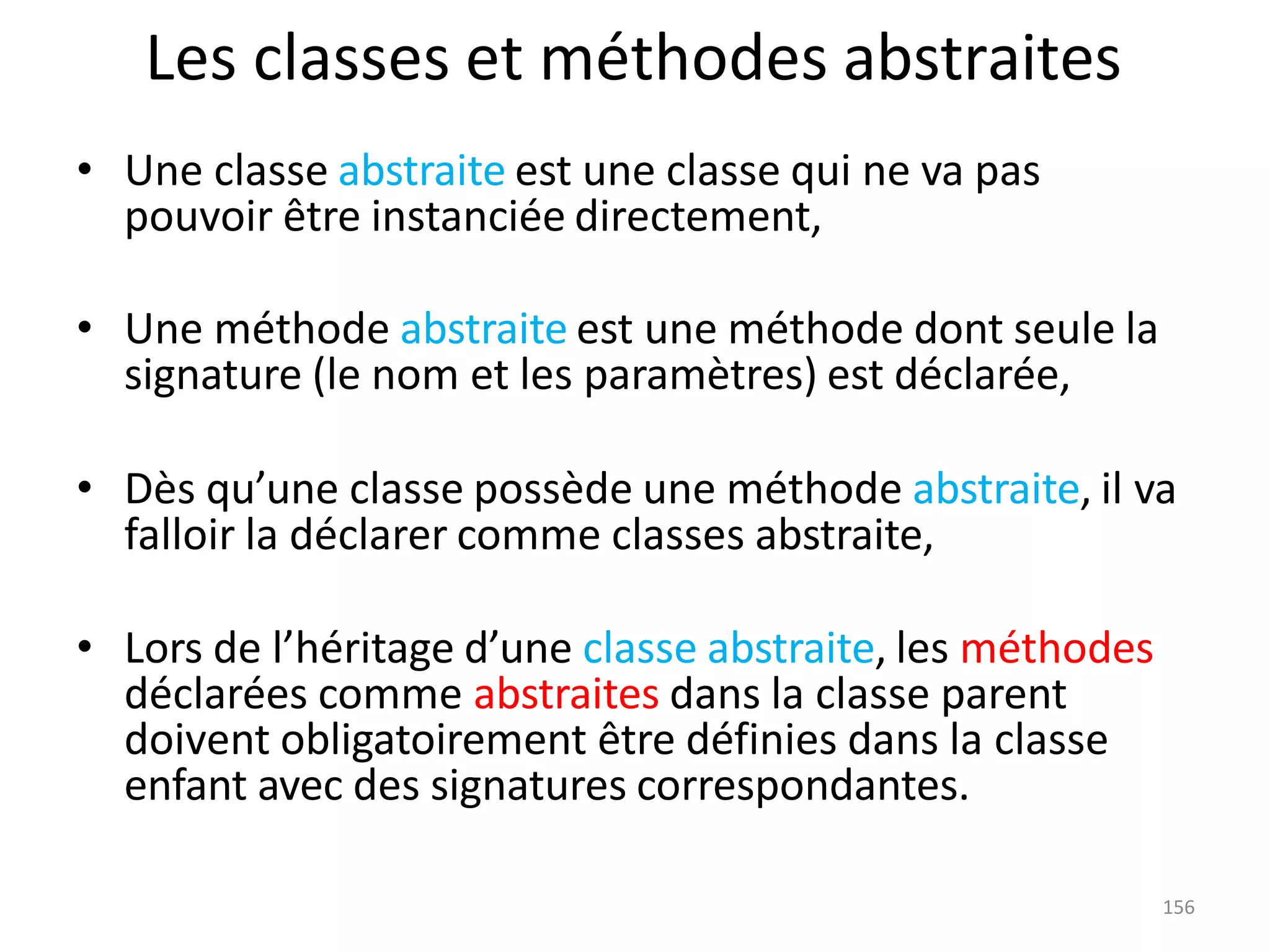 156
Les classes et méthodes abstraites
• Une classe abstraite est une classe qui ne va pas
pouvoir être instanciée directement,
• Une méthode abstraite est une méthode dont seule la
signature (le nom et les paramètres) est déclarée,
• Dès qu’une classe possède une méthode abstraite, il va
falloir la déclarer comme classes abstraite,
• Lors de l’héritage d’une classe abstraite, les méthodes
déclarées comme abstraites dans la classe parent
doivent obligatoirement être définies dans la classe
enfant avec des signatures correspondantes.
 