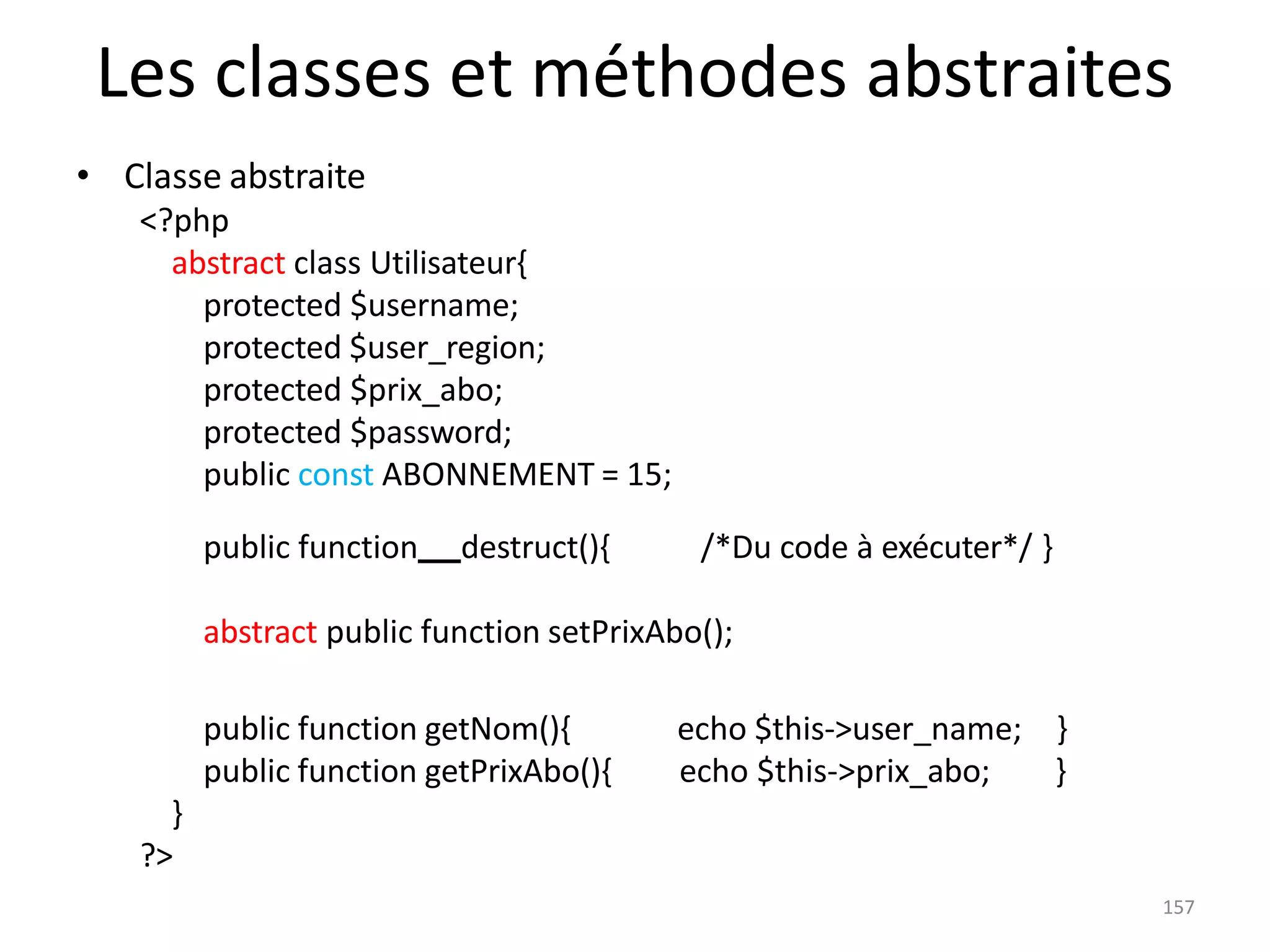 157
Les classes et méthodes abstraites
• Classe abstraite
<?php
abstract class Utilisateur{
protected $username;
protected $user_region;
protected $prix_abo;
protected $password;
public const ABONNEMENT = 15;
public function destruct(){ /*Du code à exécuter*/ }
abstract public function setPrixAbo();
public function getNom(){
public function getPrixAbo(){
echo $this->user_name; }
echo $this->prix_abo; }
}
?>
 