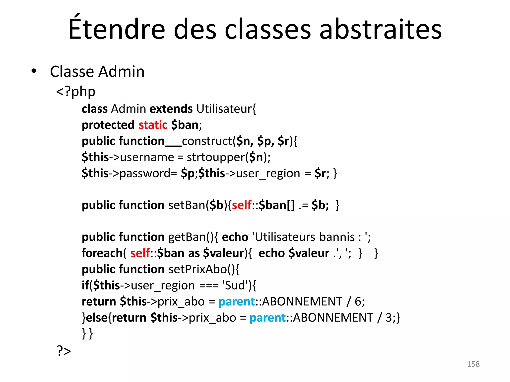 158
Étendre des classes abstraites
• Classe Admin
<?php
class Admin extends Utilisateur{
protected static $ban;
public function construct($n, $p, $r){
$this->username = strtoupper($n);
$this->password= $p;$this->user_region = $r; }
public function setBan($b){self::$ban[] .= $b; }
public function getBan(){ echo 'Utilisateurs bannis : ';
foreach( self::$ban as $valeur){ echo $valeur .', '; } }
public function setPrixAbo(){
if($this->user_region === 'Sud'){
return $this->prix_abo = parent::ABONNEMENT / 6;
}else{return $this->prix_abo = parent::ABONNEMENT / 3;}
} }
?>
 