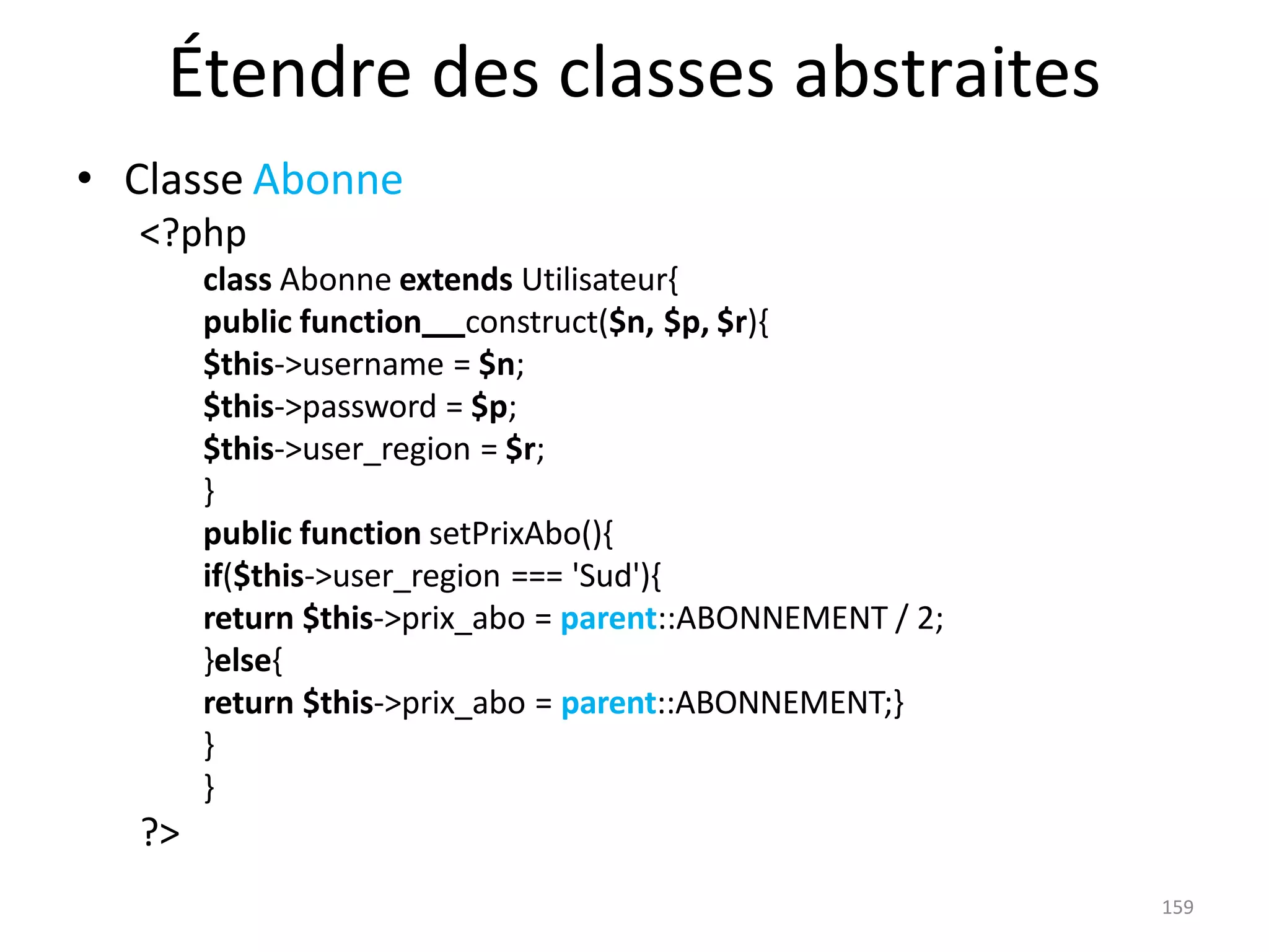 159
Étendre des classes abstraites
• Classe Abonne
<?php
class Abonne extends Utilisateur{
public function construct($n, $p, $r){
$this->username = $n;
$this->password = $p;
$this->user_region = $r;
}
public function setPrixAbo(){
if($this->user_region === 'Sud'){
return $this->prix_abo = parent::ABONNEMENT / 2;
}else{
return $this->prix_abo = parent::ABONNEMENT;}
}
}
?>
 