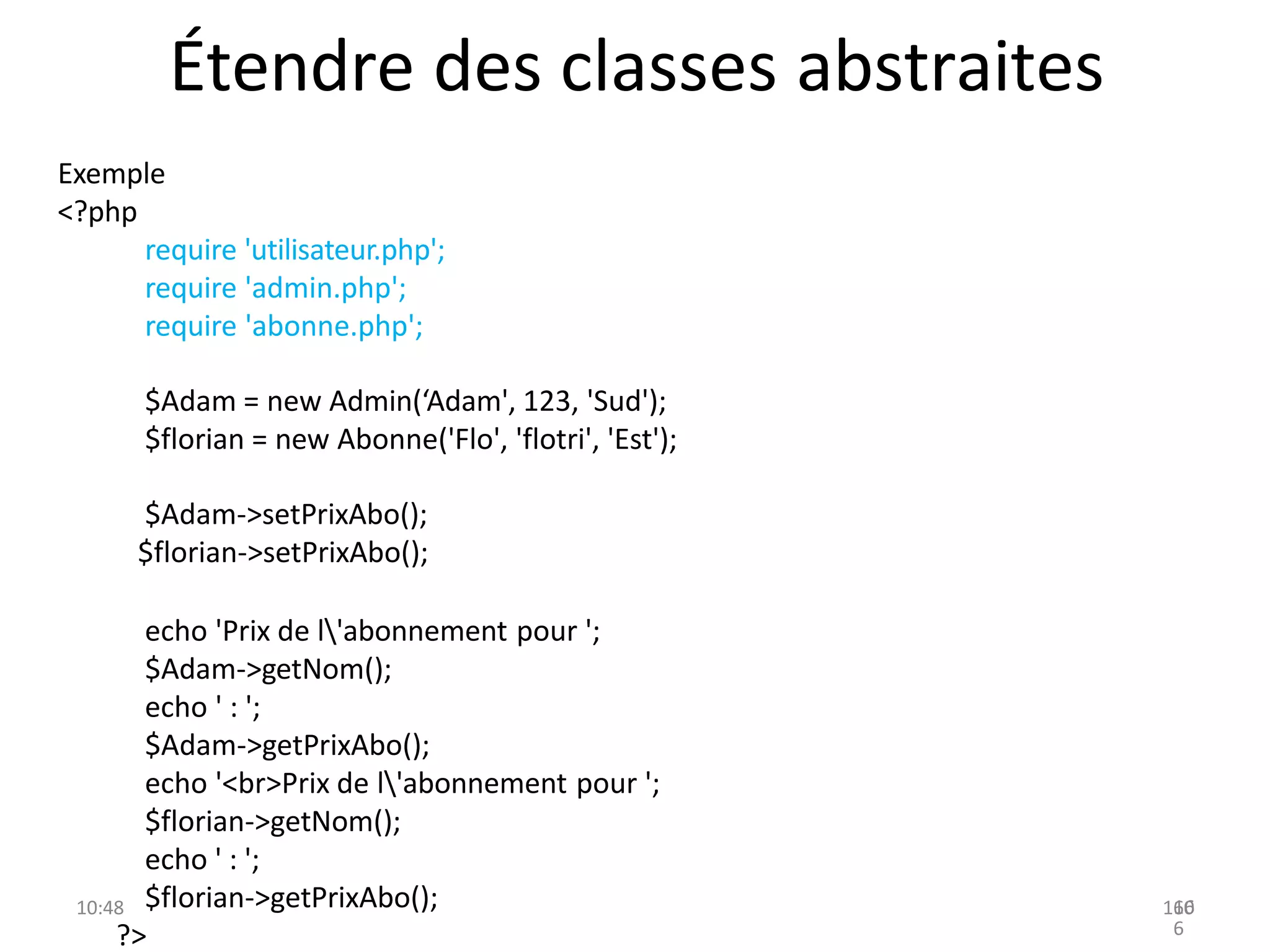 Étendre des classes abstraites
Exemple
<?php
require 'utilisateur.php';
require 'admin.php';
require 'abonne.php';
$Adam = new Admin(‘Adam', 123, 'Sud');
$florian = new Abonne('Flo', 'flotri', 'Est');
$Adam->setPrixAbo();
$florian->setPrixAbo();
echo 'Prix de l'abonnement pour ';
$Adam->getNom();
echo ' : ';
$Adam->getPrixAbo();
echo '<br>Prix de l'abonnement pour ';
$florian->getNom();
echo ' : ';
$florian->getPrixAbo();
?>
10:48 160
16
6
 