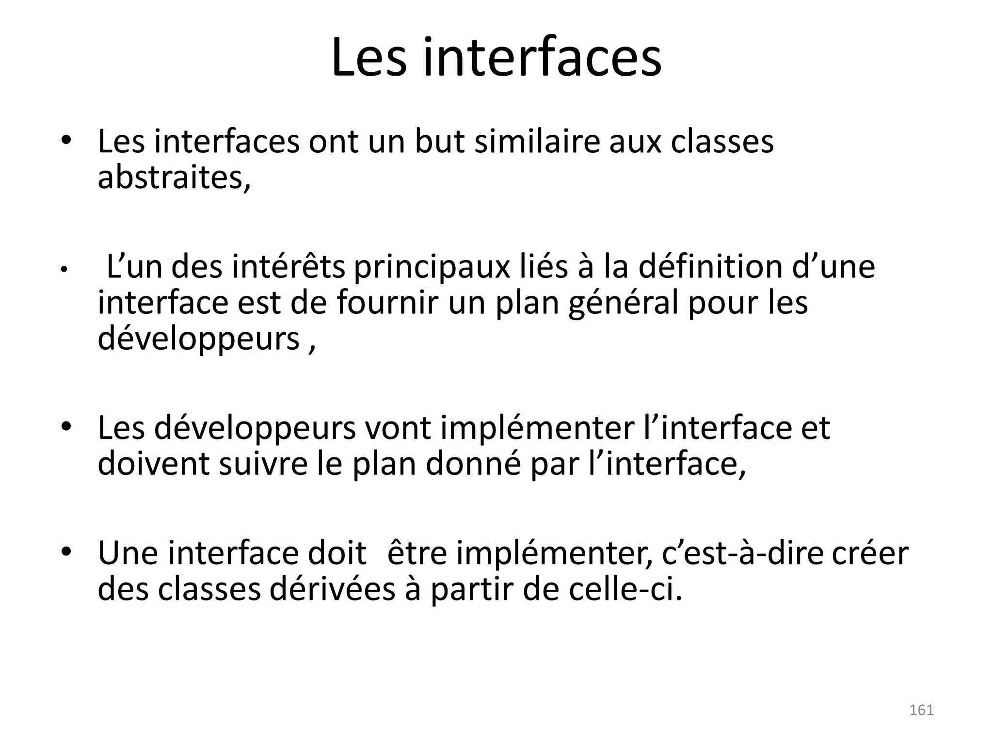 161
Les interfaces
• Les interfaces ont un but similaire aux classes
abstraites,
• L’un des intérêts principaux liés à la définition d’une
interface est de fournir un plan général pour les
développeurs ,
• Les développeurs vont implémenter l’interface et
doivent suivre le plan donné par l’interface,
• Une interface doit être implémenter, c’est-à-dire créer
des classes dérivées à partir de celle-ci.
 
