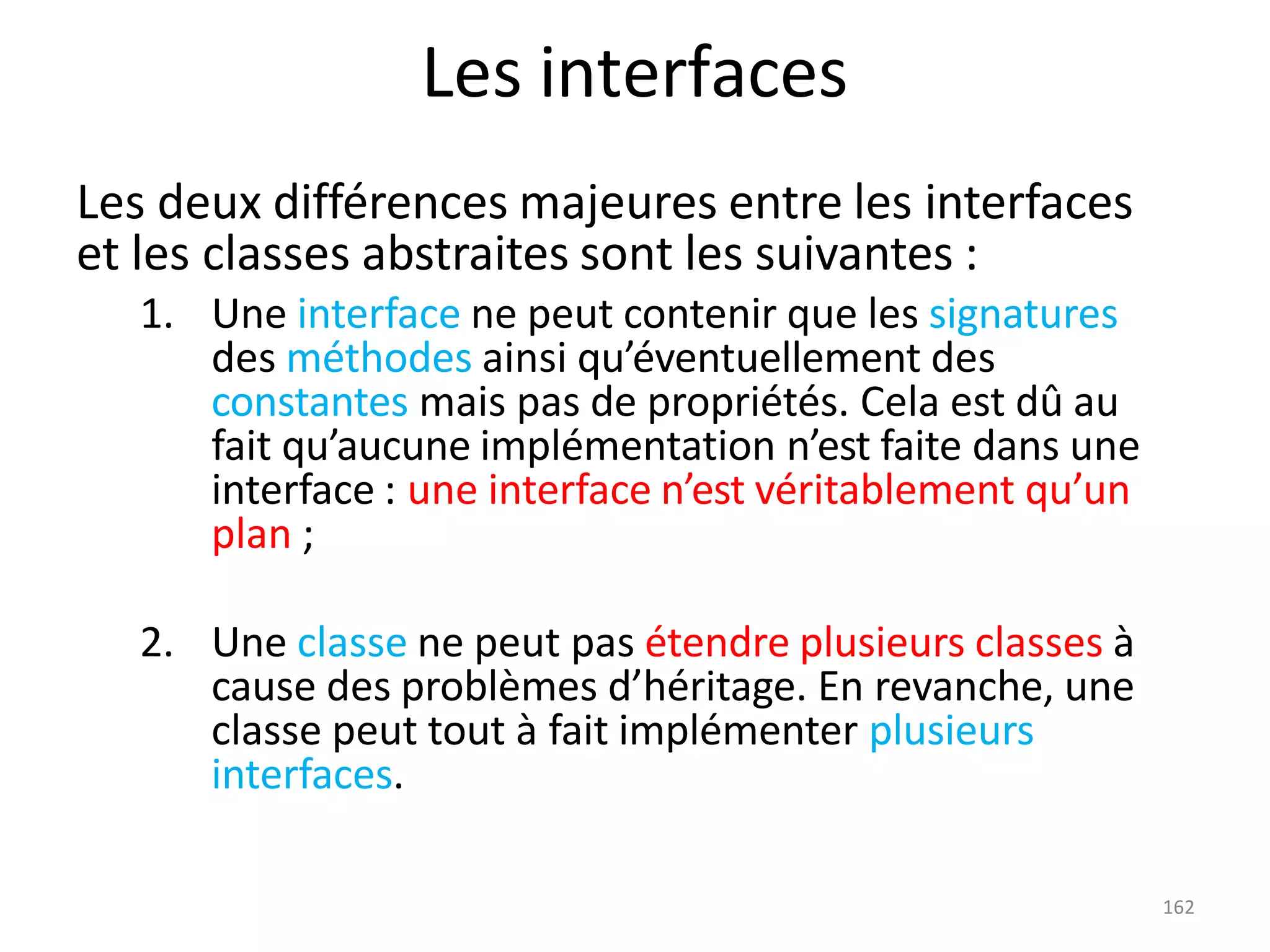 162
Les interfaces
Les deux différences majeures entre les interfaces
et les classes abstraites sont les suivantes :
1. Une interface ne peut contenir que les signatures
des méthodes ainsi qu’éventuellement des
constantes mais pas de propriétés. Cela est dû au
fait qu’aucune implémentation n’est faite dans une
interface : une interface n’est véritablement qu’un
plan ;
2. Une classe ne peut pas étendre plusieurs classes à
cause des problèmes d’héritage. En revanche, une
classe peut tout à fait implémenter plusieurs
interfaces.
 