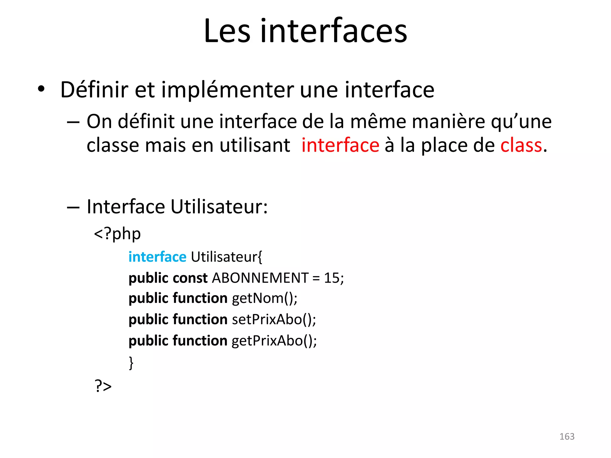 163
Les interfaces
• Définir et implémenter une interface
– On définit une interface de la même manière qu’une
classe mais en utilisant interface à la place de class.
– Interface Utilisateur:
<?php
interface Utilisateur{
public const ABONNEMENT = 15;
public function getNom();
public function setPrixAbo();
public function getPrixAbo();
}
?>
 