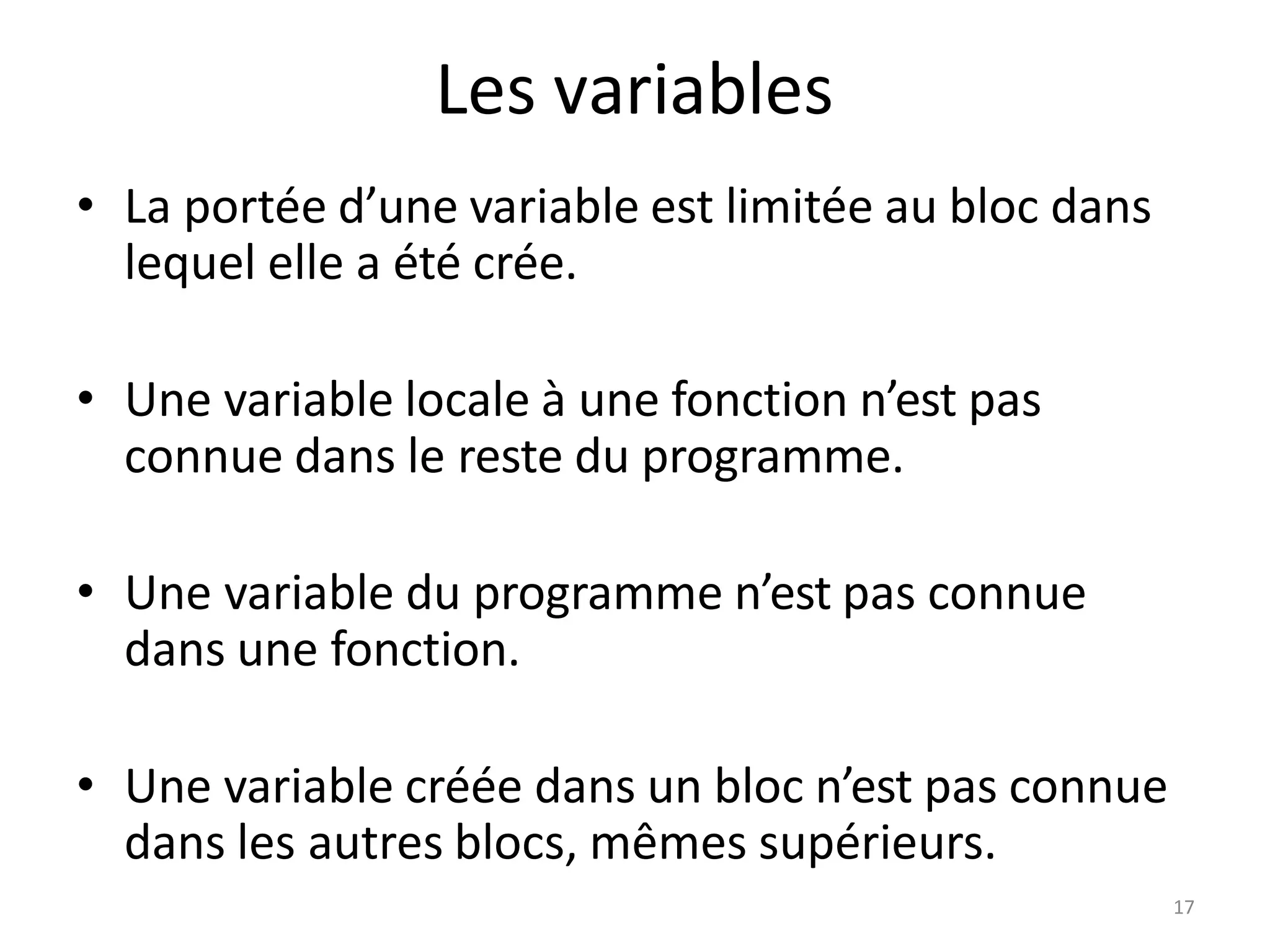 17
Les variables
• La portée d’une variable est limitée au bloc dans
lequel elle a été crée.
• Une variable locale à une fonction n’est pas
connue dans le reste du programme.
• Une variable du programme n’est pas connue
dans une fonction.
• Une variable créée dans un bloc n’est pas connue
dans les autres blocs, mêmes supérieurs.
 