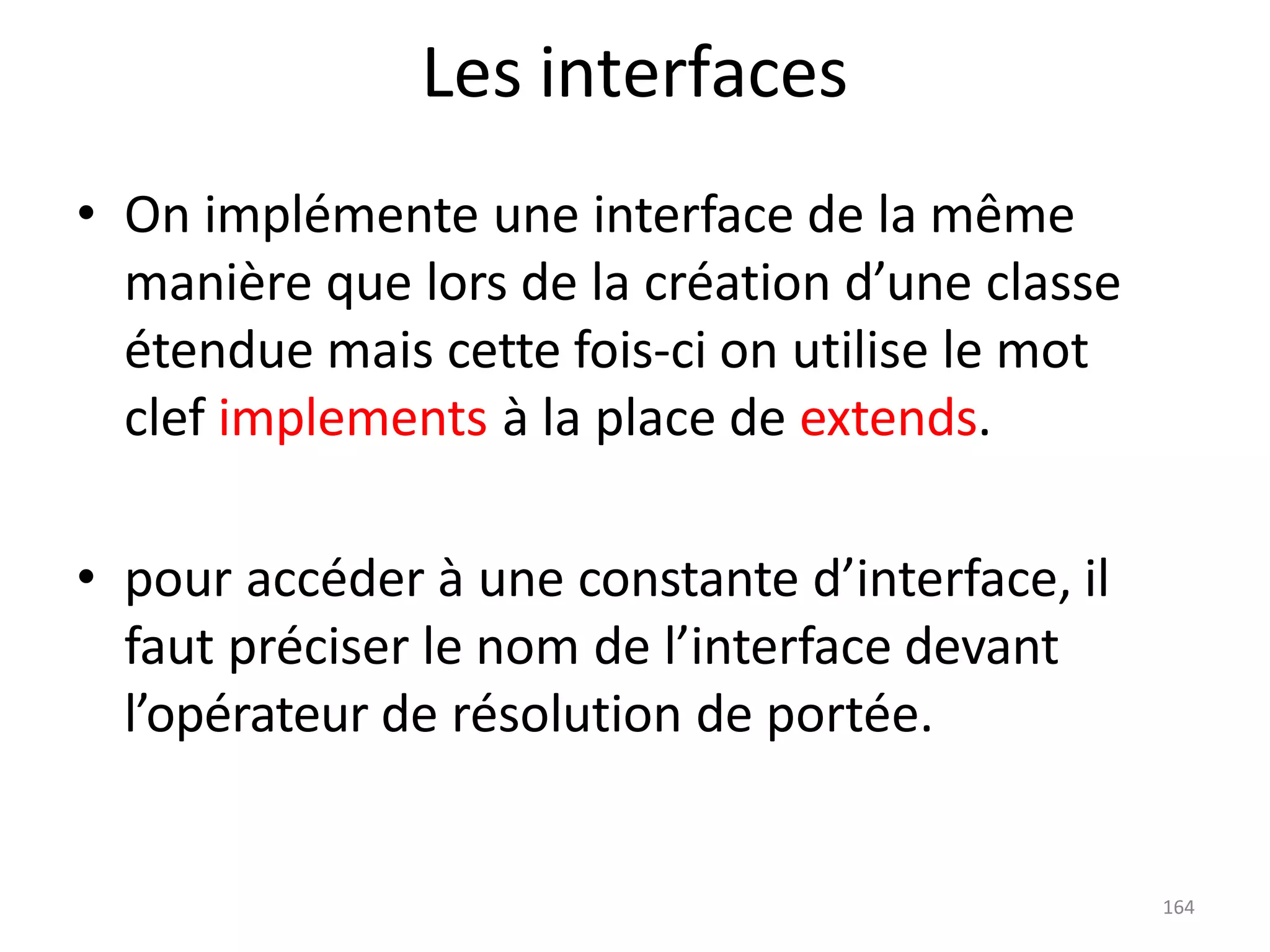 164
Les interfaces
• On implémente une interface de la même
manière que lors de la création d’une classe
étendue mais cette fois-ci on utilise le mot
clef implements à la place de extends.
• pour accéder à une constante d’interface, il
faut préciser le nom de l’interface devant
l’opérateur de résolution de portée.
 
