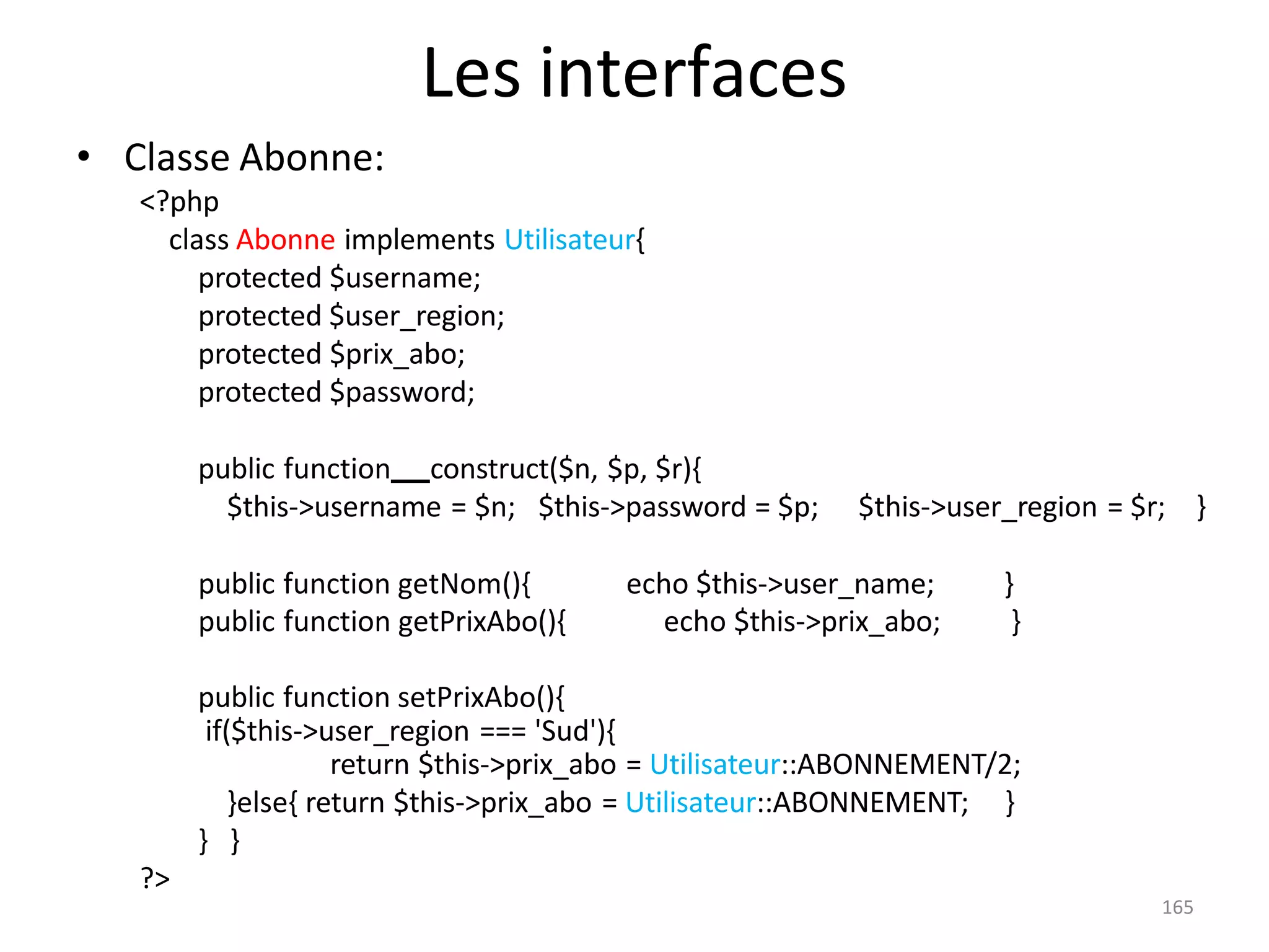 165
Les interfaces
• Classe Abonne:
<?php
class Abonne implements Utilisateur{
protected $username;
protected $user_region;
protected $prix_abo;
protected $password;
public function construct($n, $p, $r){
$this->username = $n; $this->password = $p; $this->user_region = $r; }
public function getNom(){ echo $this->user_name; }
public function getPrixAbo(){ echo $this->prix_abo; }
public function setPrixAbo(){
if($this->user_region === 'Sud'){
return $this->prix_abo = Utilisateur::ABONNEMENT/2;
}else{ return $this->prix_abo = Utilisateur::ABONNEMENT; }
} }
?>
 