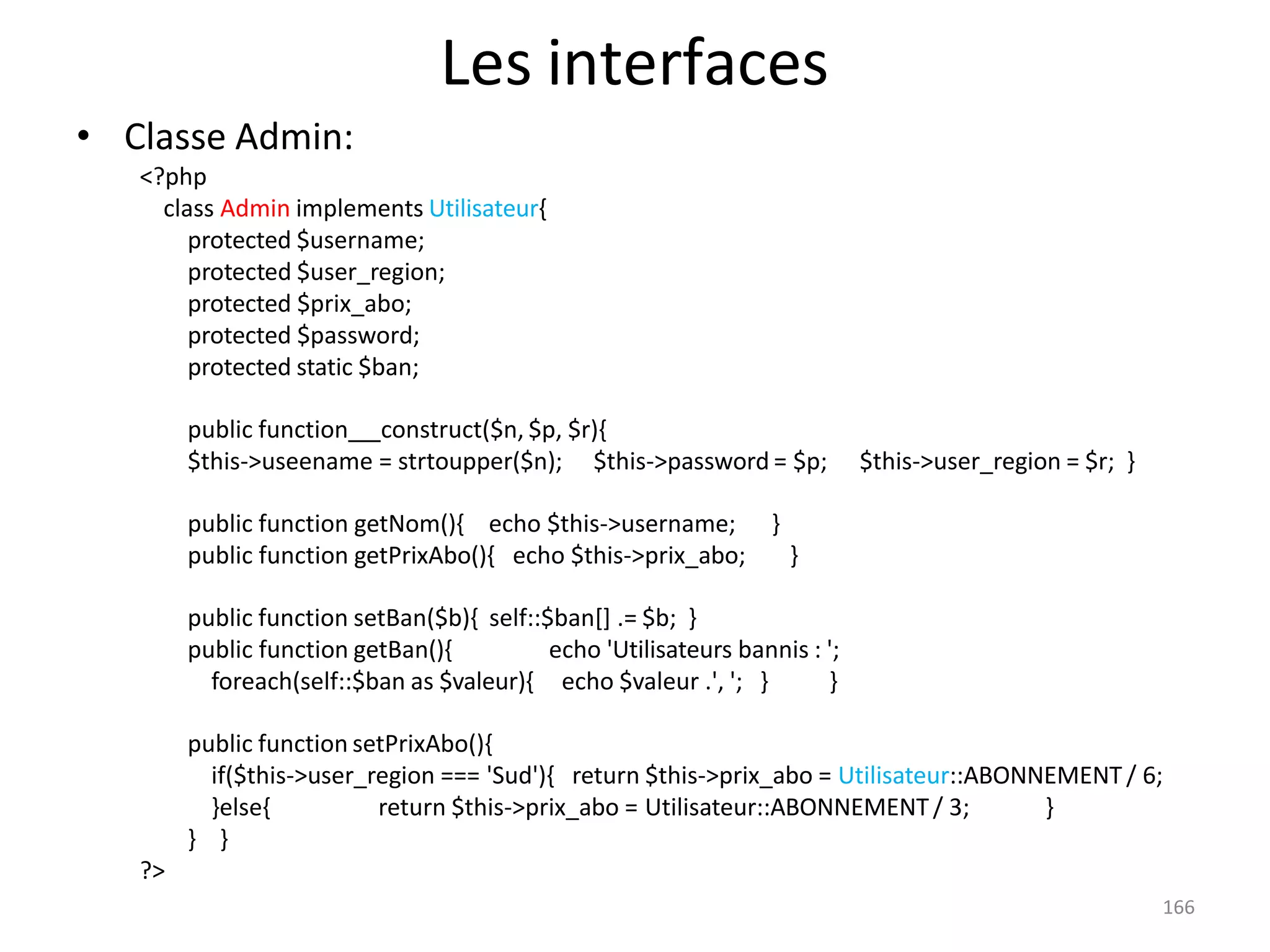 166
Les interfaces
• Classe Admin:
<?php
class Admin implements Utilisateur{
protected $username;
protected $user_region;
protected $prix_abo;
protected $password;
protected static $ban;
public function construct($n, $p, $r){
$this->useename = strtoupper($n); $this->password = $p; $this->user_region = $r; }
public function getNom(){ echo $this->username; }
public function getPrixAbo(){ echo $this->prix_abo; }
public function setBan($b){ self::$ban[] .= $b; }
public function getBan(){ echo 'Utilisateurs bannis : ';
foreach(self::$ban as $valeur){ echo $valeur .', '; } }
public function setPrixAbo(){
if($this->user_region === 'Sud'){ return $this->prix_abo = Utilisateur::ABONNEMENT / 6;
}else{ return $this->prix_abo = Utilisateur::ABONNEMENT/ 3; }
} }
?>
 