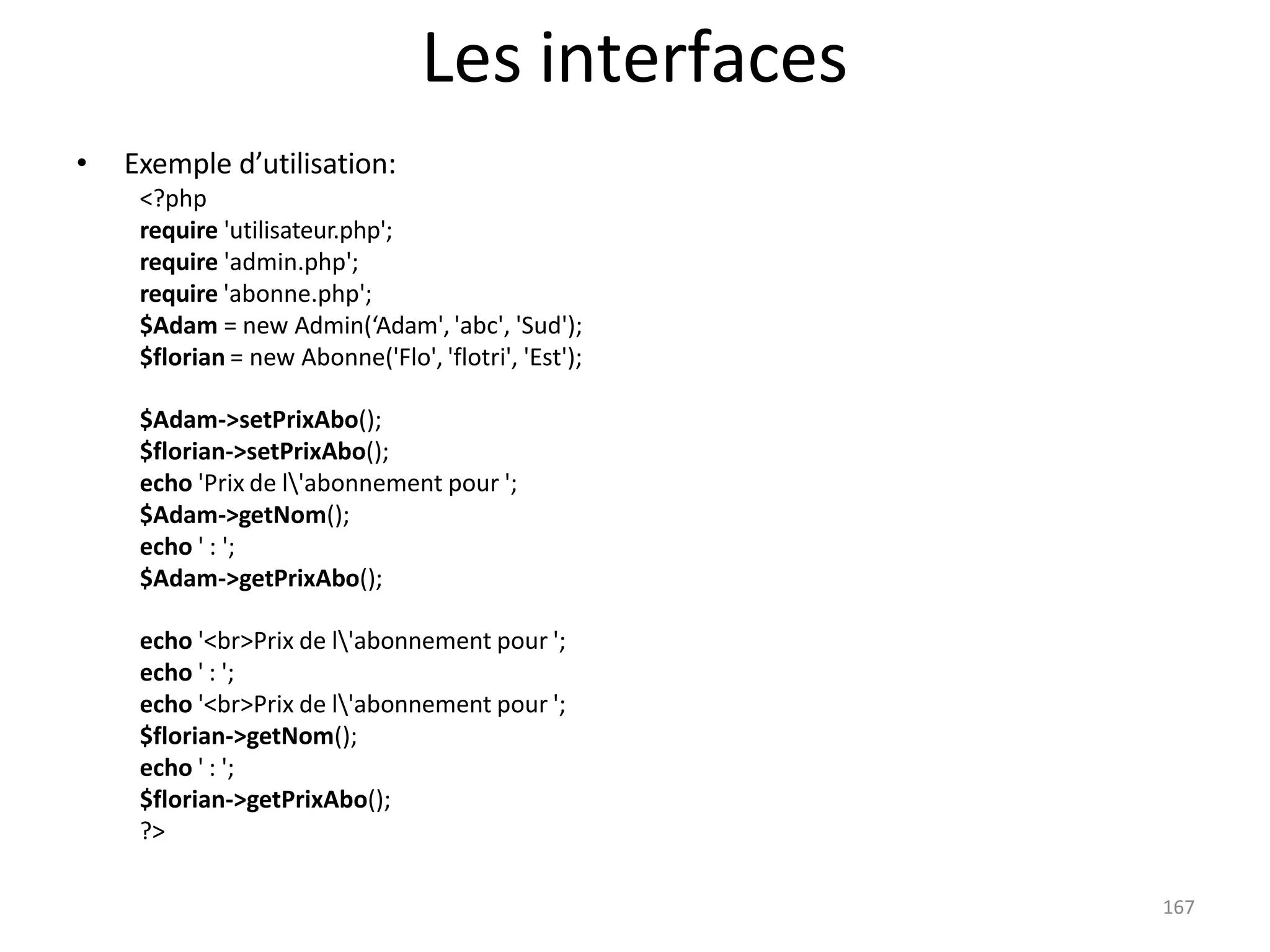 167
Les interfaces
• Exemple d’utilisation:
<?php
require 'utilisateur.php';
require 'admin.php';
require 'abonne.php';
$Adam = new Admin(‘Adam', 'abc', 'Sud');
$florian = new Abonne('Flo', 'flotri', 'Est');
$Adam->setPrixAbo();
$florian->setPrixAbo();
echo 'Prix de l'abonnement pour ';
$Adam->getNom();
echo ' : ';
$Adam->getPrixAbo();
echo '<br>Prix de l'abonnement pour ';
echo ' : ';
echo '<br>Prix de l'abonnement pour ';
$florian->getNom();
echo ' : ';
$florian->getPrixAbo();
?>
 