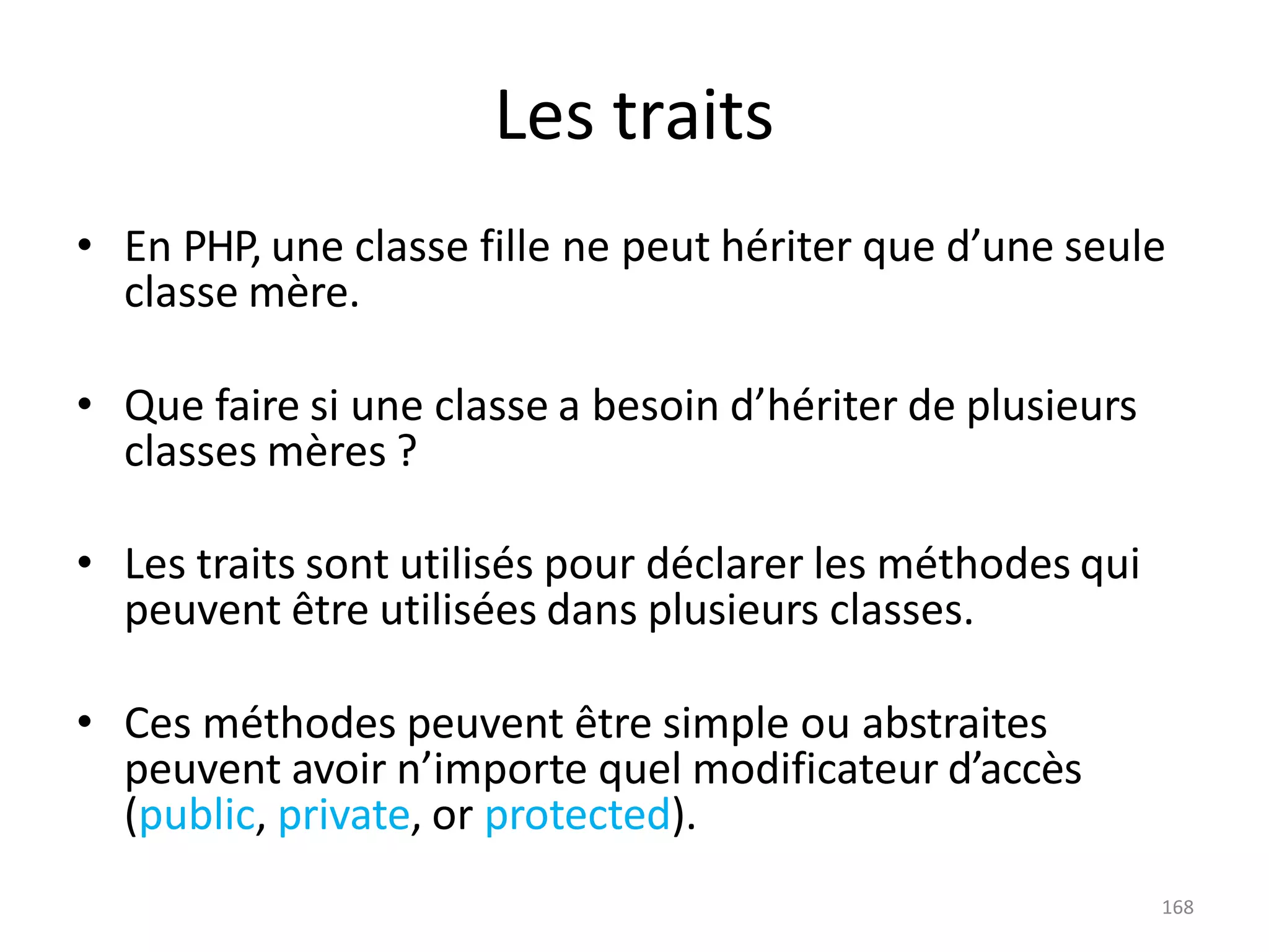 168
Les traits
• En PHP, une classe fille ne peut hériter que d’une seule
classe mère.
• Que faire si une classe a besoin d’hériter de plusieurs
classes mères ?
• Les traits sont utilisés pour déclarer les méthodes qui
peuvent être utilisées dans plusieurs classes.
• Ces méthodes peuvent être simple ou abstraites
peuvent avoir n’importe quel modificateur d’accès
(public, private, or protected).
 