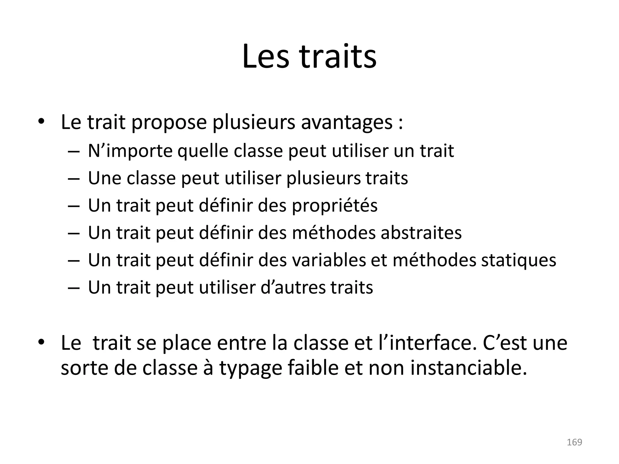 169
Les traits
• Le trait propose plusieurs avantages :
– N’importe quelle classe peut utiliser un trait
– Une classe peut utiliser plusieurs traits
– Un trait peut définir des propriétés
– Un trait peut définir des méthodes abstraites
– Un trait peut définir des variables et méthodes statiques
– Un trait peut utiliser d’autres traits
• Le trait se place entre la classe et l’interface. C’est une
sorte de classe à typage faible et non instanciable.
 