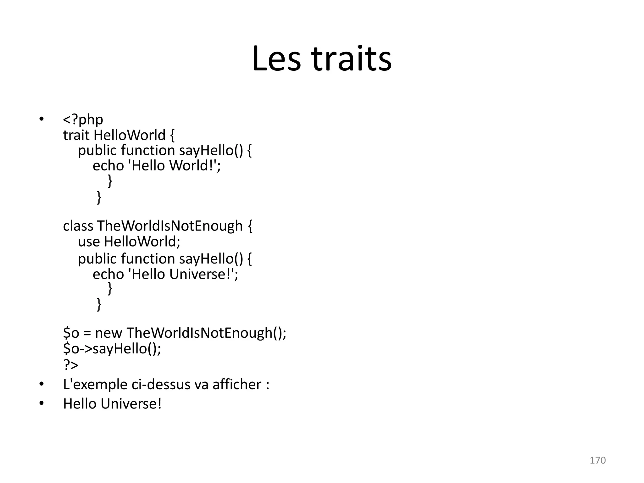 170
Les traits
• <?php
trait HelloWorld {
public function sayHello() {
echo 'Hello World!';
}
}
class TheWorldIsNotEnough {
use HelloWorld;
public function sayHello() {
echo 'Hello Universe!';
}
}
$o = new TheWorldIsNotEnough();
$o->sayHello();
?>
• L'exemple ci-dessus va afficher :
• Hello Universe!
 