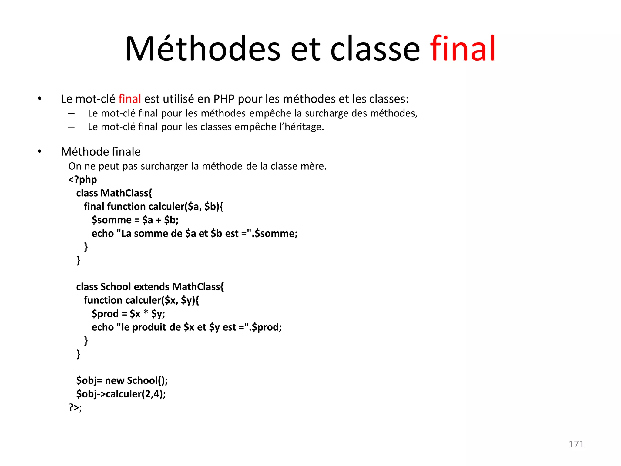 171
Méthodes et classe final
• Le mot-clé final est utilisé en PHP pour les méthodes et les classes:
– Le mot-clé final pour les méthodes empêche la surcharge des méthodes,
– Le mot-clé final pour les classes empêche l’héritage.
• Méthode finale
On ne peut pas surcharger la méthode de la classe mère.
<?php
class MathClass{
final function calculer($a, $b){
$somme = $a + $b;
echo "La somme de $a et $b est =".$somme;
}
}
class School extends MathClass{
function calculer($x, $y){
$prod = $x * $y;
echo "le produit de $x et $y est =".$prod;
}
}
$obj= new School();
$obj->calculer(2,4);
?>;
 