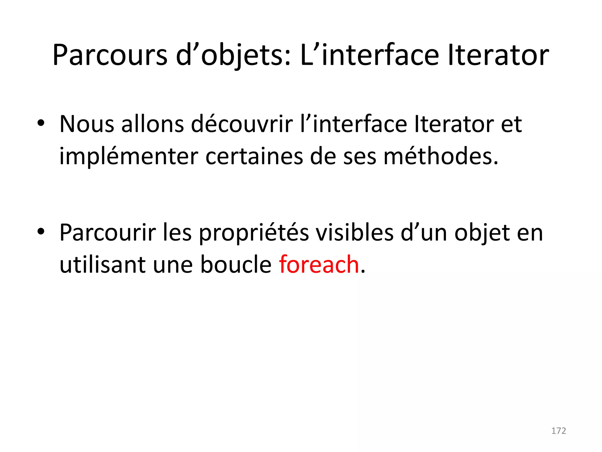 172
Parcours d’objets: L’interface Iterator
• Nous allons découvrir l’interface Iterator et
implémenter certaines de ses méthodes.
• Parcourir les propriétés visibles d’un objet en
utilisant une boucle foreach.
 
