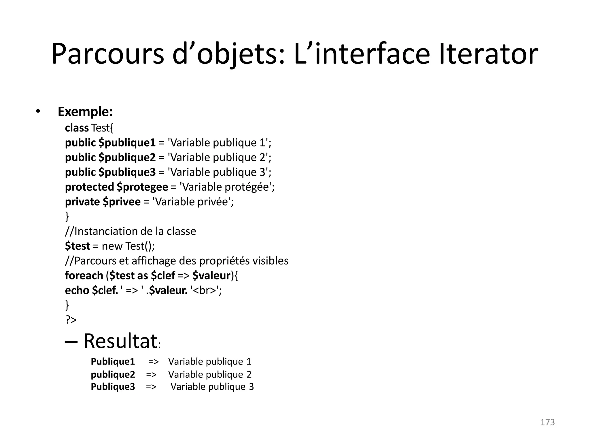 173
Parcours d’objets: L’interface Iterator
• Exemple:
class Test{
public $publique1 = 'Variable publique 1';
public $publique2 = 'Variable publique 2';
public $publique3 = 'Variable publique 3';
protected $protegee = 'Variable protégée';
private $privee = 'Variable privée';
}
//Instanciation de la classe
$test = new Test();
//Parcours et affichage des propriétés visibles
foreach ($test as $clef => $valeur){
echo $clef.' => ' .$valeur. '<br>';
}
?>
– Resultat:
Publique1 => Variable publique 1
publique2 => Variable publique 2
Publique3 => Variable publique 3
 
