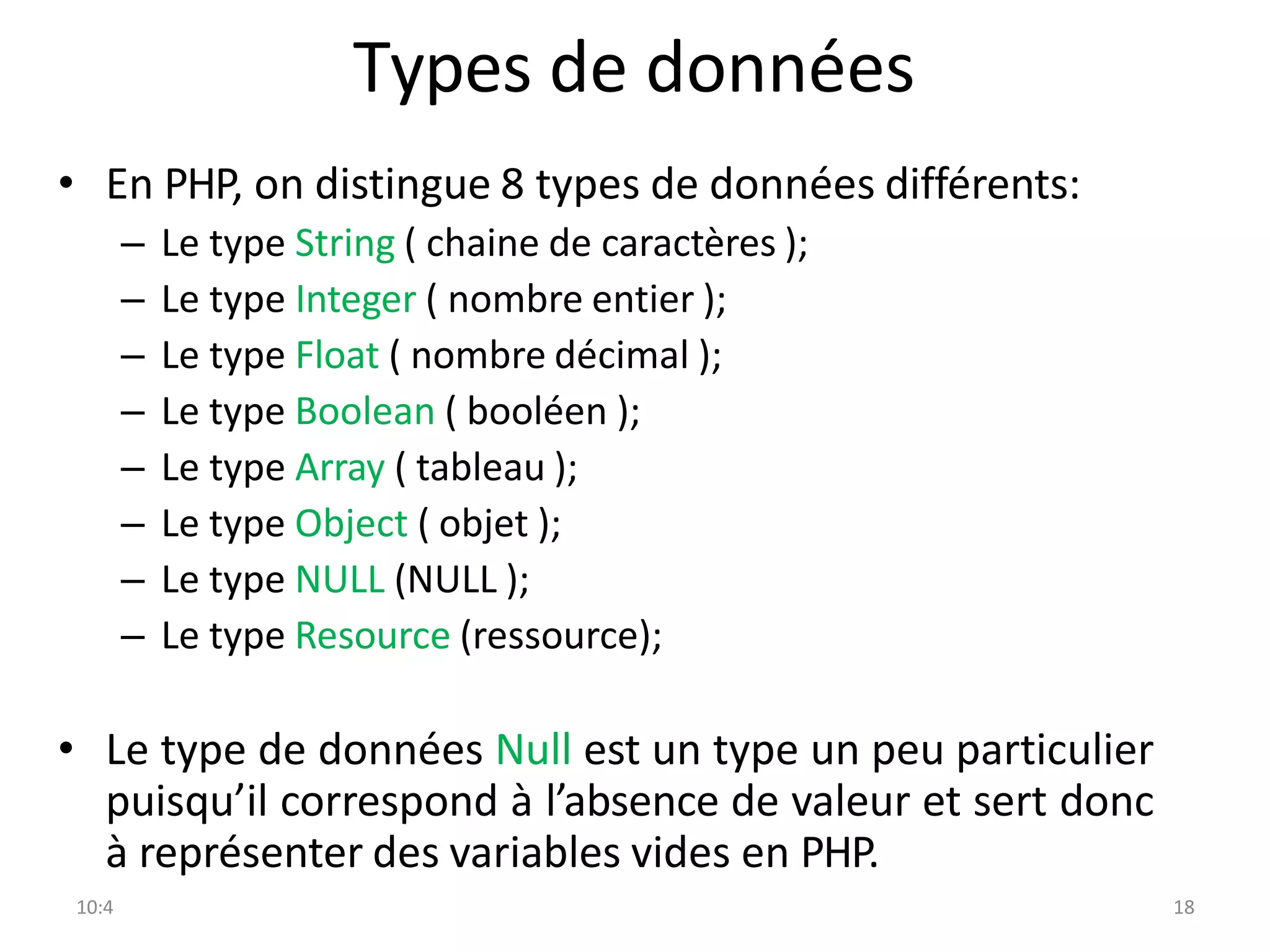 10:4 18
Types de données
• En PHP, on distingue 8 types de données différents:
– Le type String ( chaine de caractères );
– Le type Integer ( nombre entier );
– Le type Float ( nombre décimal );
– Le type Boolean ( booléen );
– Le type Array ( tableau );
– Le type Object ( objet );
– Le type NULL (NULL );
– Le type Resource (ressource);
• Le type de données Null est un type un peu particulier
puisqu’il correspond à l’absence de valeur et sert donc
à représenter des variables vides en PHP.
 