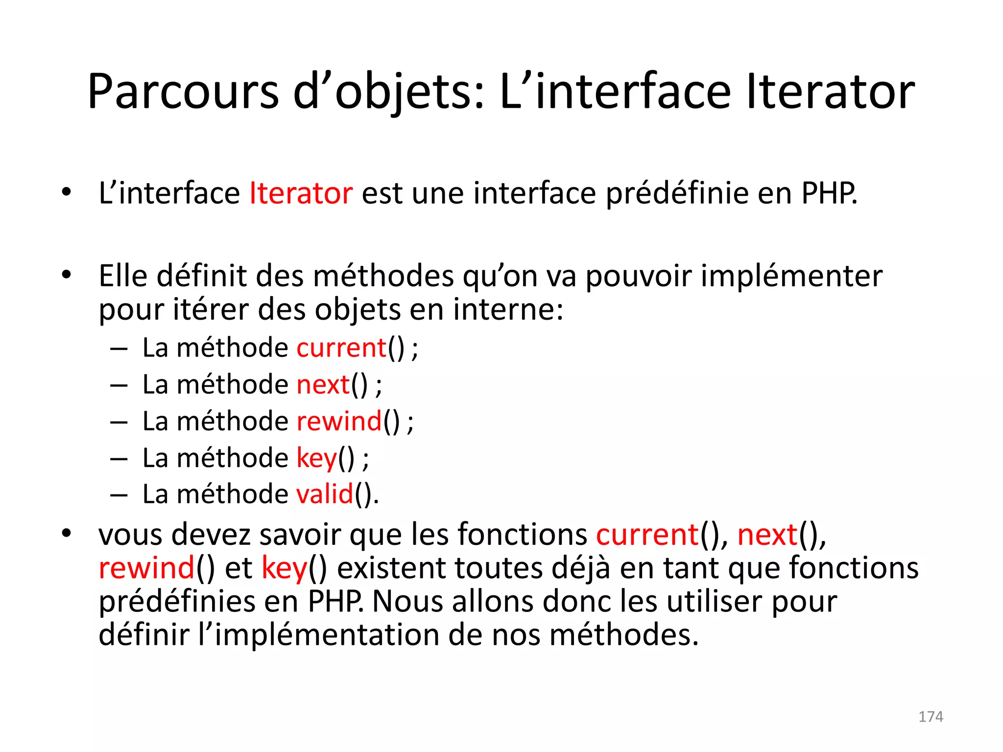 174
Parcours d’objets: L’interface Iterator
• L’interface Iterator est une interface prédéfinie en PHP.
• Elle définit des méthodes qu’on va pouvoir implémenter
pour itérer des objets en interne:
– La méthode current() ;
– La méthode next() ;
– La méthode rewind() ;
– La méthode key() ;
– La méthode valid().
• vous devez savoir que les fonctions current(), next(),
rewind() et key() existent toutes déjà en tant que fonctions
prédéfinies en PHP. Nous allons donc les utiliser pour
définir l’implémentation de nos méthodes.
 