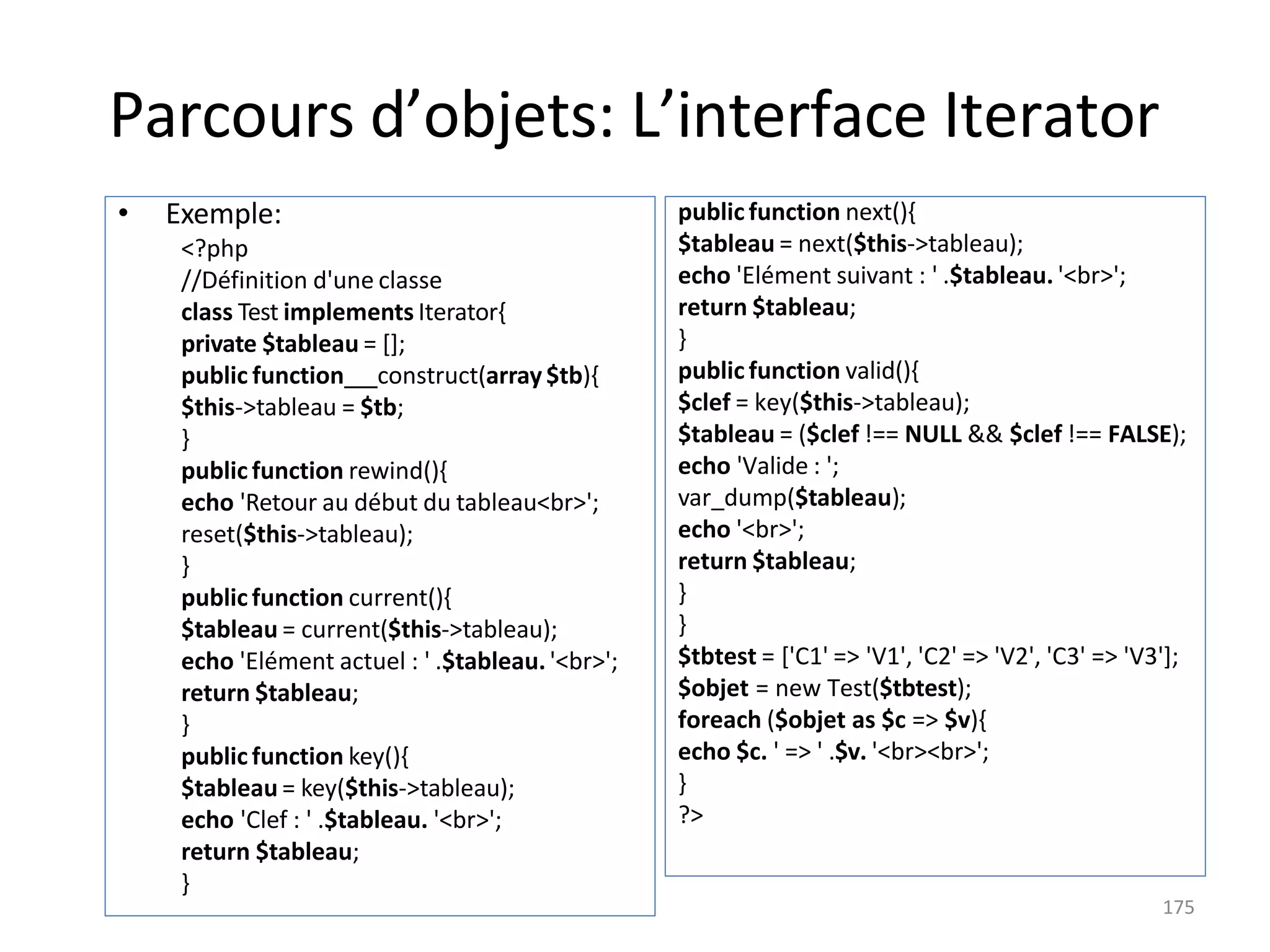 Parcours d’objets: L’interface Iterator
public function next(){
$tableau = next($this->tableau);
echo 'Elément suivant : ' .$tableau. '<br>';
return $tableau;
}
public function valid(){
$clef = key($this->tableau);
$tableau = ($clef !== NULL && $clef !== FALSE);
echo 'Valide : ';
var_dump($tableau);
echo '<br>';
return $tableau;
}
}
$tbtest = ['C1' => 'V1', 'C2' => 'V2', 'C3' => 'V3'];
$objet = new Test($tbtest);
foreach ($objet as $c => $v){
echo $c. ' => ' .$v. '<br><br>';
}
?>
• Exemple:
<?php
//Définition d'une classe
class Test implements Iterator{
private $tableau = [];
public function construct(array$tb){
$this->tableau = $tb;
}
public function rewind(){
echo 'Retour au début du tableau<br>';
reset($this->tableau);
}
public function current(){
$tableau = current($this->tableau);
echo 'Elément actuel : ' .$tableau. '<br>';
return $tableau;
}
public function key(){
$tableau = key($this->tableau);
echo 'Clef : ' .$tableau. '<br>';
return $tableau;
}
175
 