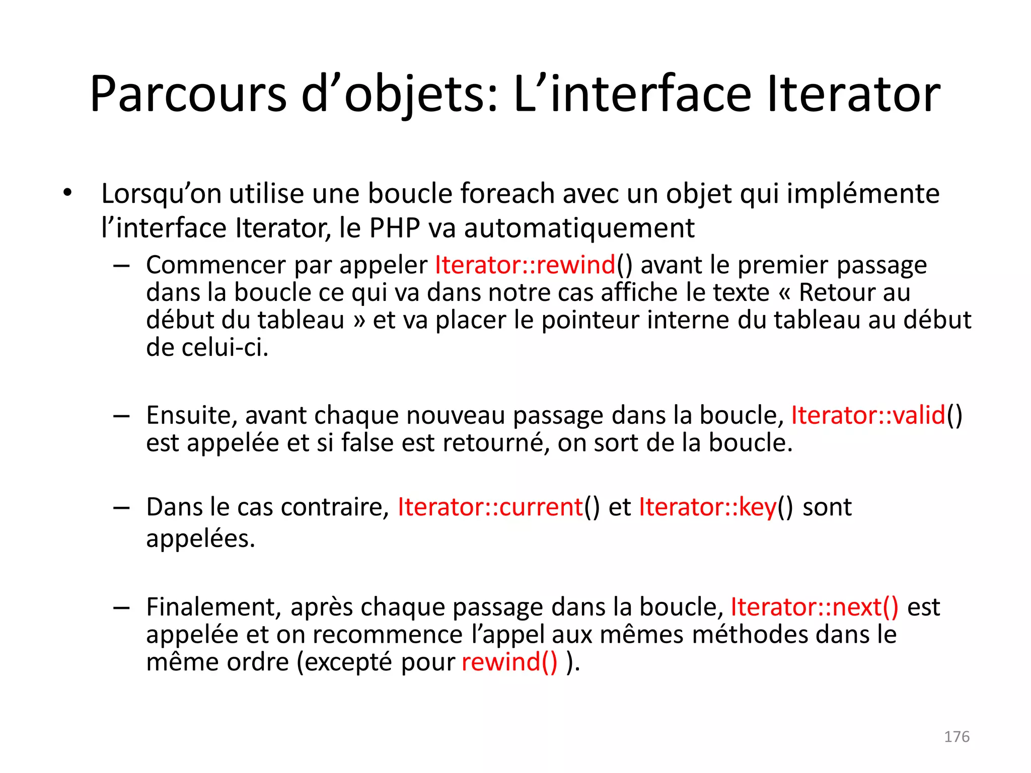 176
Parcours d’objets: L’interface Iterator
• Lorsqu’on utilise une boucle foreach avec un objet qui implémente
l’interface Iterator, le PHP va automatiquement
– Commencer par appeler Iterator::rewind() avant le premier passage
dans la boucle ce qui va dans notre cas affiche le texte « Retour au
début du tableau » et va placer le pointeur interne du tableau au début
de celui-ci.
– Ensuite, avant chaque nouveau passage dans la boucle, Iterator::valid()
est appelée et si false est retourné, on sort de la boucle.
– Dans le cas contraire, Iterator::current() et Iterator::key() sont
appelées.
– Finalement, après chaque passage dans la boucle, Iterator::next() est
appelée et on recommence l’appel aux mêmes méthodes dans le
même ordre (excepté pour rewind() ).
 