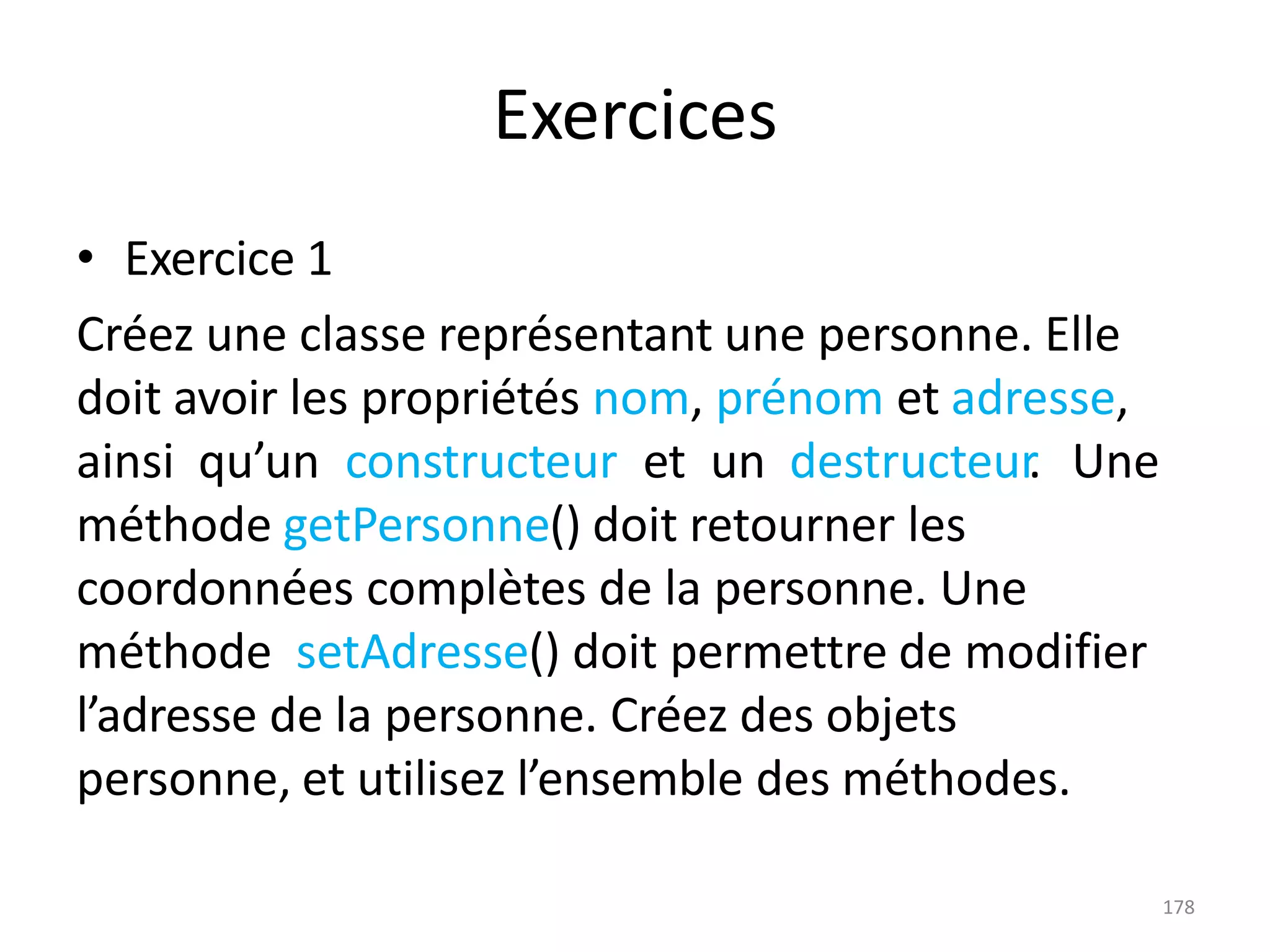 178
Exercices
• Exercice 1
Créez une classe représentant une personne. Elle
doit avoir les propriétés nom, prénom et adresse,
ainsi qu’un constructeur et un destructeur
. Une
méthode getPersonne() doit retourner les
coordonnées complètes de la personne. Une
méthode setAdresse() doit permettre de modifier
l’adresse de la personne. Créez des objets
personne, et utilisez l’ensemble des méthodes.
 