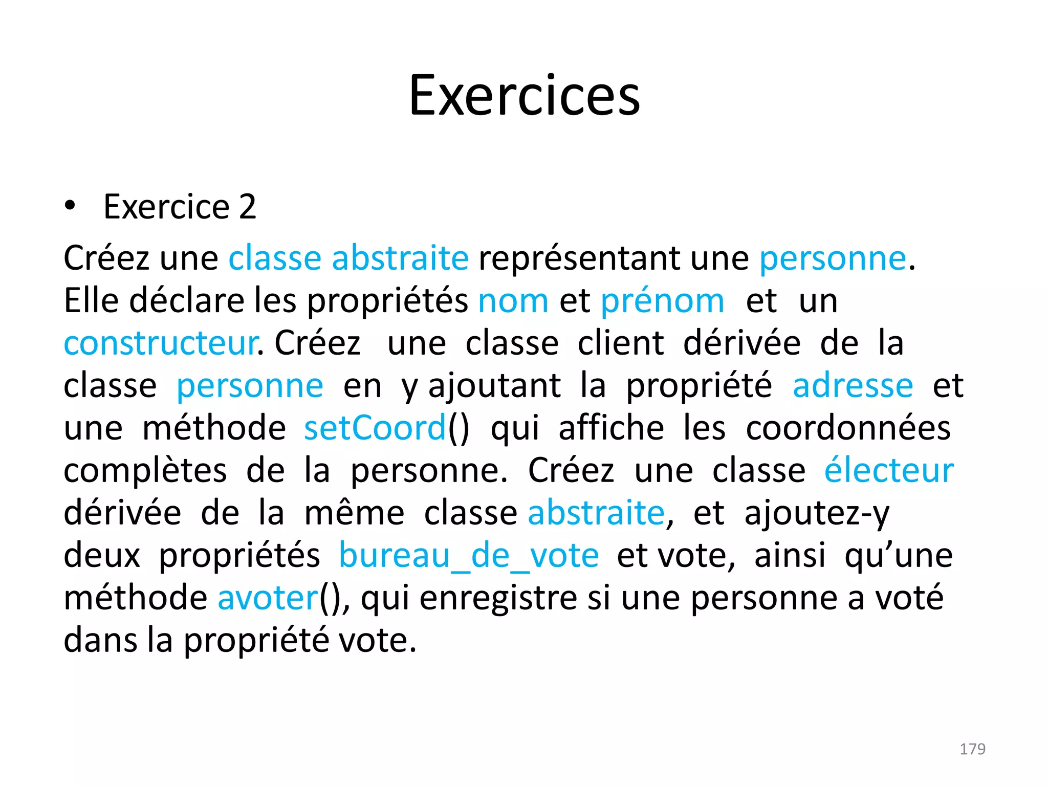 179
Exercices
• Exercice 2
Créez une classe abstraite représentant une personne.
Elle déclare les propriétés nom et prénom et un
constructeur. Créez une classe client dérivée de la
classe personne en y ajoutant la propriété adresse et
une méthode setCoord() qui affiche les coordonnées
complètes de la personne. Créez une classe électeur
dérivée de la même classe abstraite, et ajoutez-y
deux propriétés bureau_de_vote et vote, ainsi qu’une
méthode avoter(), qui enregistre si une personne a voté
dans la propriété vote.
 