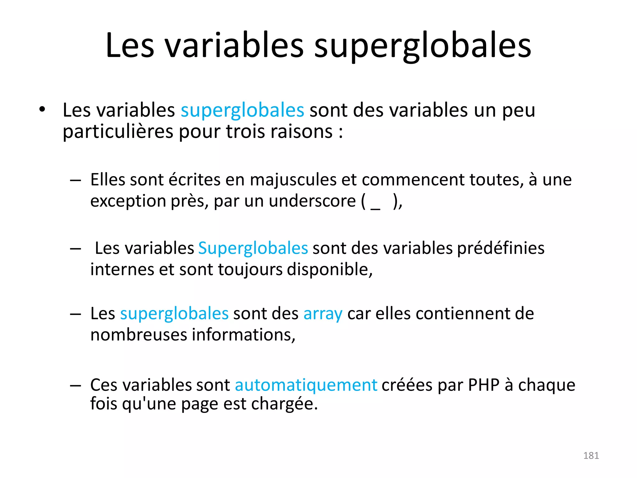 181
Les variables superglobales
• Les variables superglobales sont des variables un peu
particulières pour trois raisons :
– Elles sont écrites en majuscules et commencent toutes, à une
exception près, par un underscore ( _ ),
– Les variables Superglobales sont des variables prédéfinies
internes et sont toujours disponible,
– Les superglobales sont des array car elles contiennent de
nombreuses informations,
– Ces variables sont automatiquement créées par PHP à chaque
fois qu'une page est chargée.
 