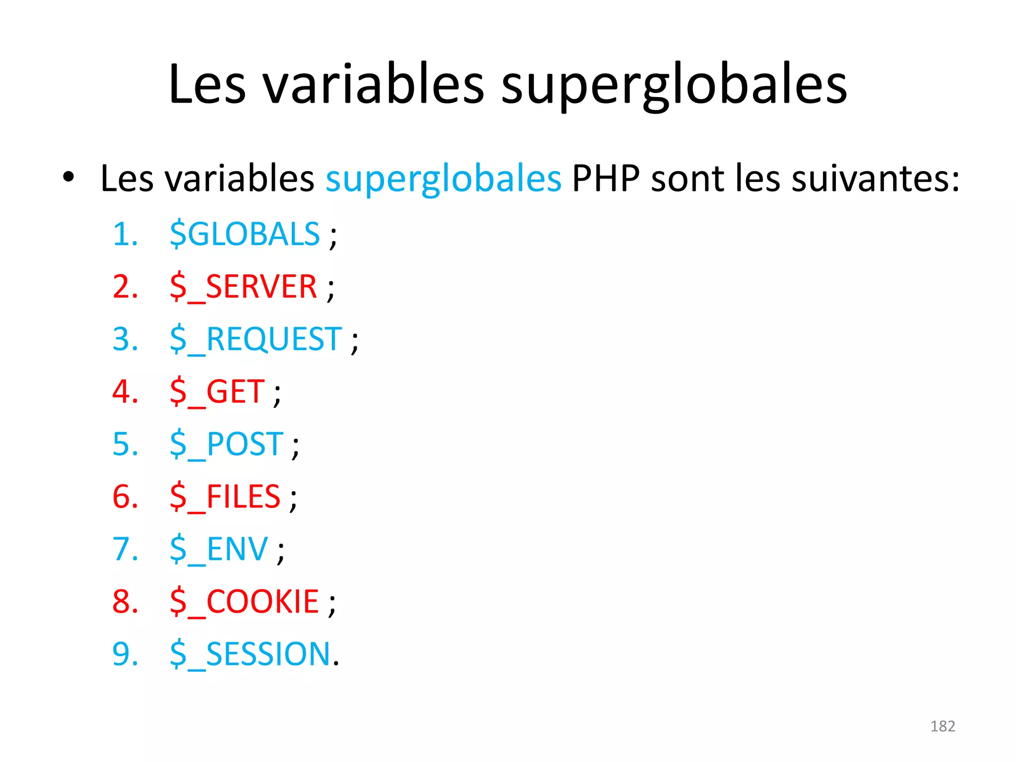 182
Les variables superglobales
• Les variables superglobales PHP sont les suivantes:
1. $GLOBALS ;
2. $_SERVER ;
3. $_REQUEST ;
4. $_GET ;
5. $_POST ;
6. $_FILES ;
7. $_ENV ;
8. $_COOKIE ;
9. $_SESSION.
 
