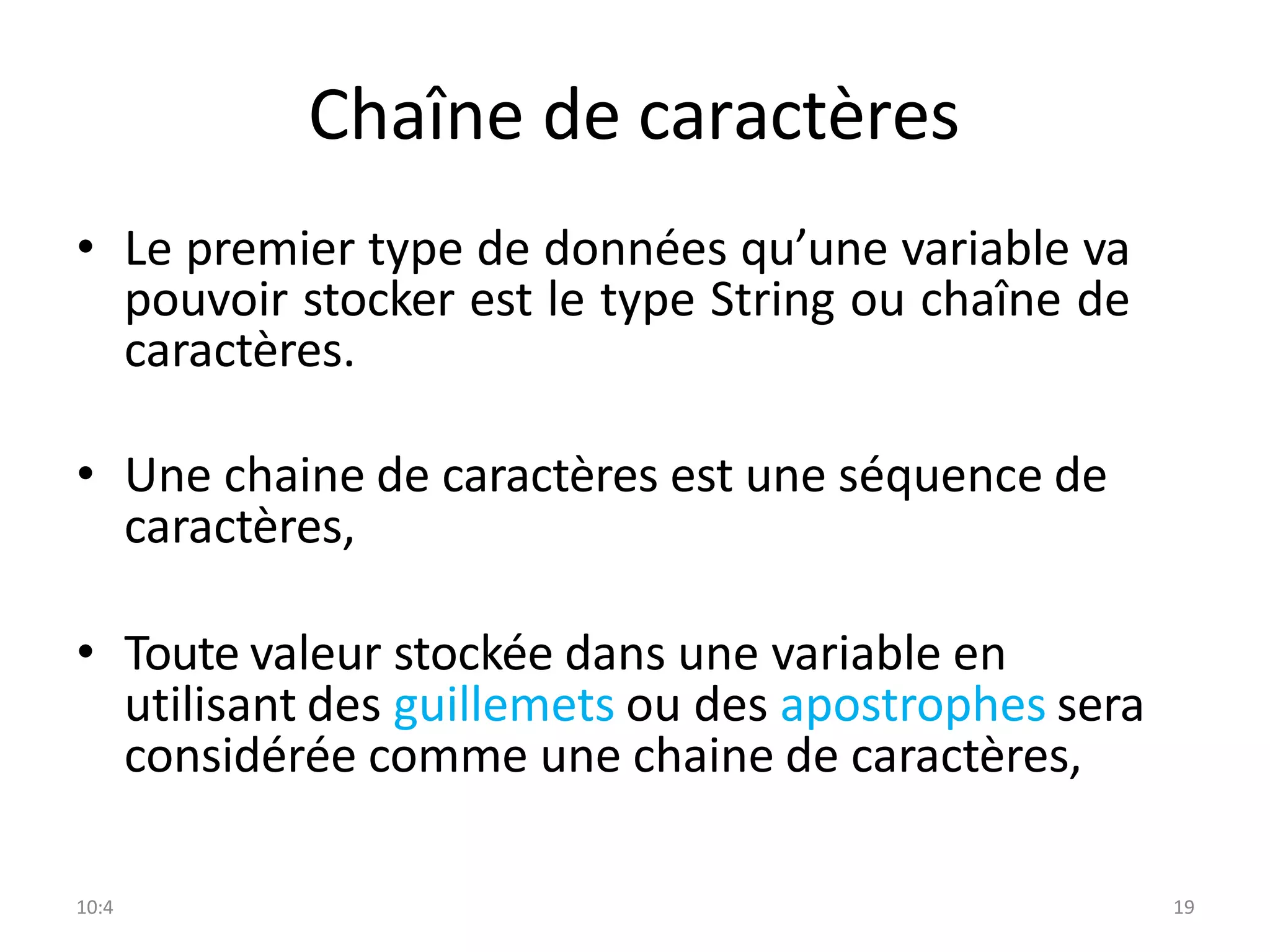 10:4 19
Chaîne de caractères
• Le premier type de données qu’une variable va
pouvoir stocker est le type String ou chaîne de
caractères.
• Une chaine de caractères est une séquence de
caractères,
• Toute valeur stockée dans une variable en
utilisant des guillemets ou des apostrophes sera
considérée comme une chaine de caractères,
 
