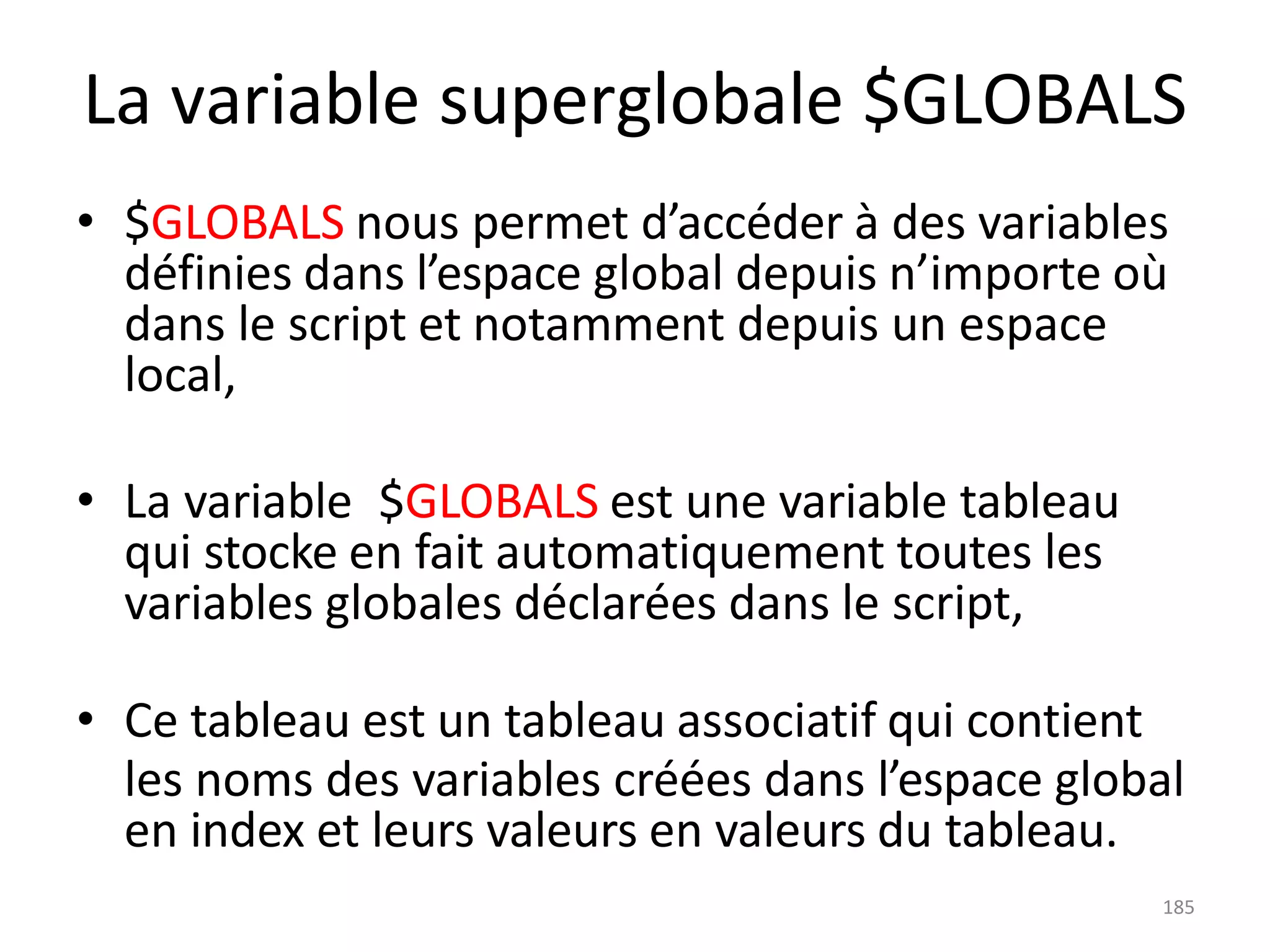 185
La variable superglobale $GLOBALS
• $GLOBALS nous permet d’accéder à des variables
définies dans l’espace global depuis n’importe où
dans le script et notamment depuis un espace
local,
• La variable $GLOBALS est une variable tableau
qui stocke en fait automatiquement toutes les
variables globales déclarées dans le script,
• Ce tableau est un tableau associatif qui contient
les noms des variables créées dans l’espace global
en index et leurs valeurs en valeurs du tableau.
 