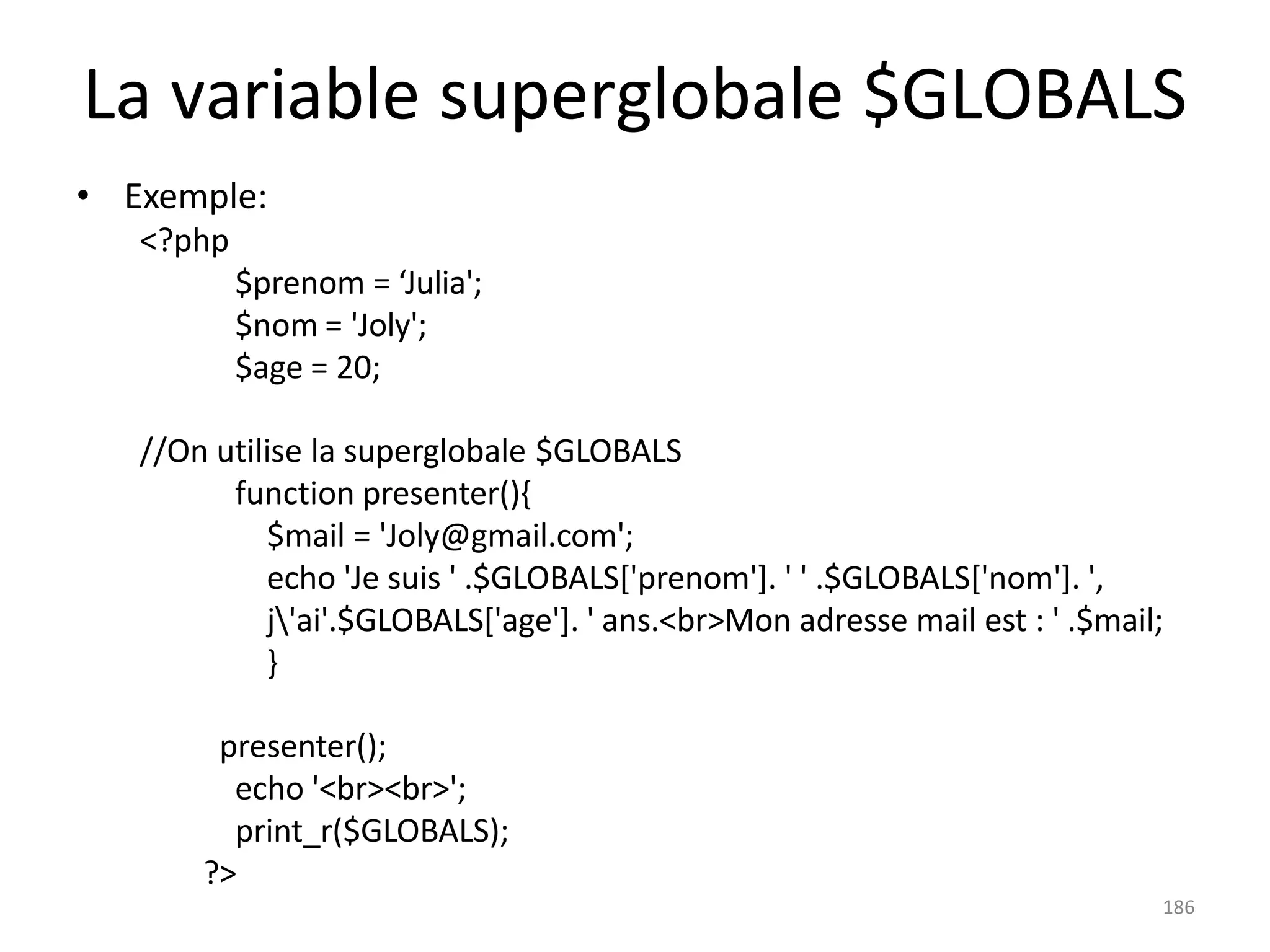 186
La variable superglobale $GLOBALS
• Exemple:
<?php
$prenom = ‘Julia';
$nom = 'Joly';
$age = 20;
//On utilise la superglobale $GLOBALS
function presenter(){
$mail = 'Joly@gmail.com';
echo 'Je suis ' .$GLOBALS['prenom']. ' ' .$GLOBALS['nom']. ',
j'ai'.$GLOBALS['age']. ' ans.<br>Mon adresse mail est : ' .$mail;
}
presenter();
echo '<br><br>';
print_r($GLOBALS);
?>
 