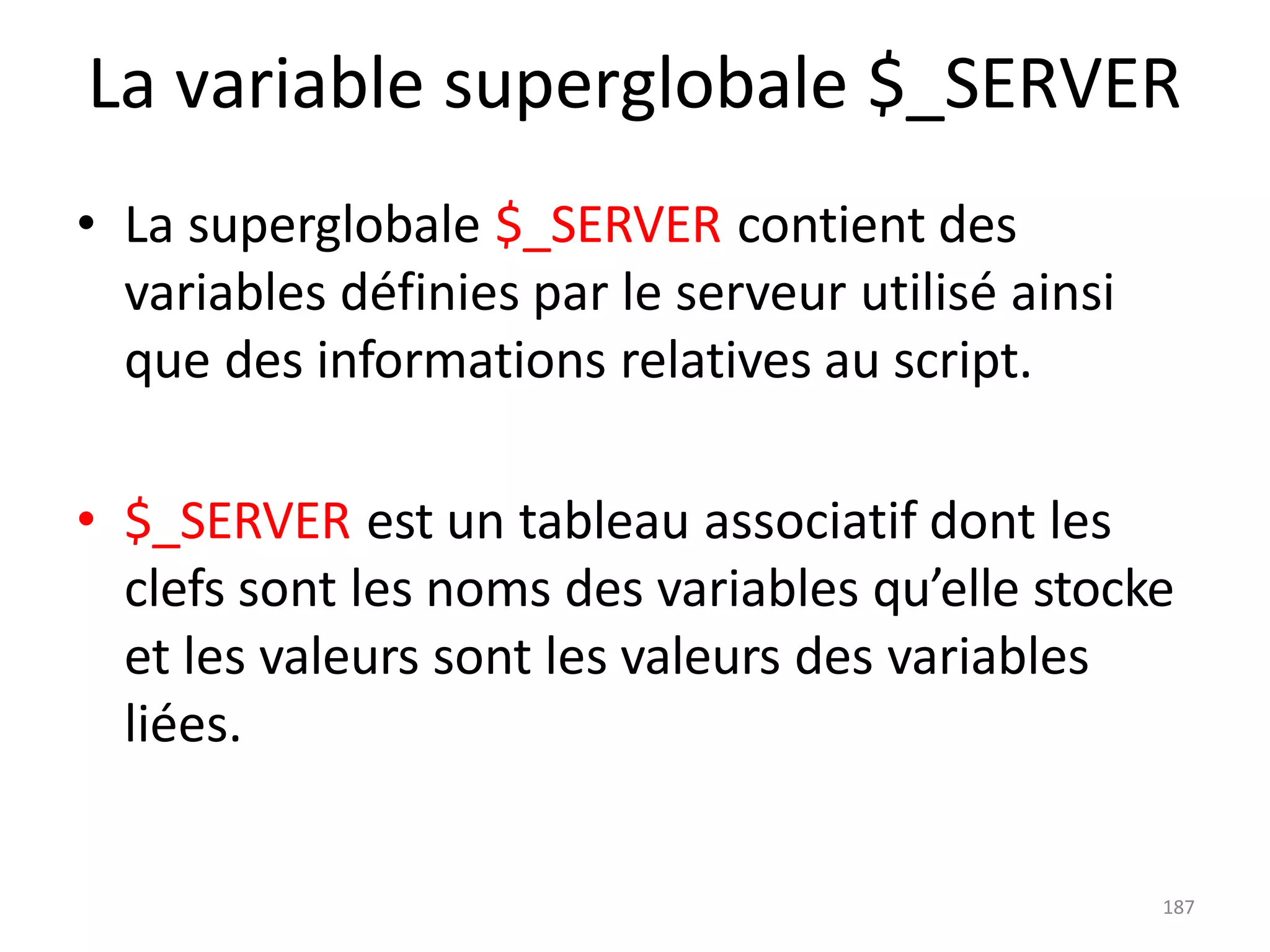 187
La variable superglobale $_SERVER
• La superglobale $_SERVER contient des
variables définies par le serveur utilisé ainsi
que des informations relatives au script.
• $_SERVER est un tableau associatif dont les
clefs sont les noms des variables qu’elle stocke
et les valeurs sont les valeurs des variables
liées.
 
