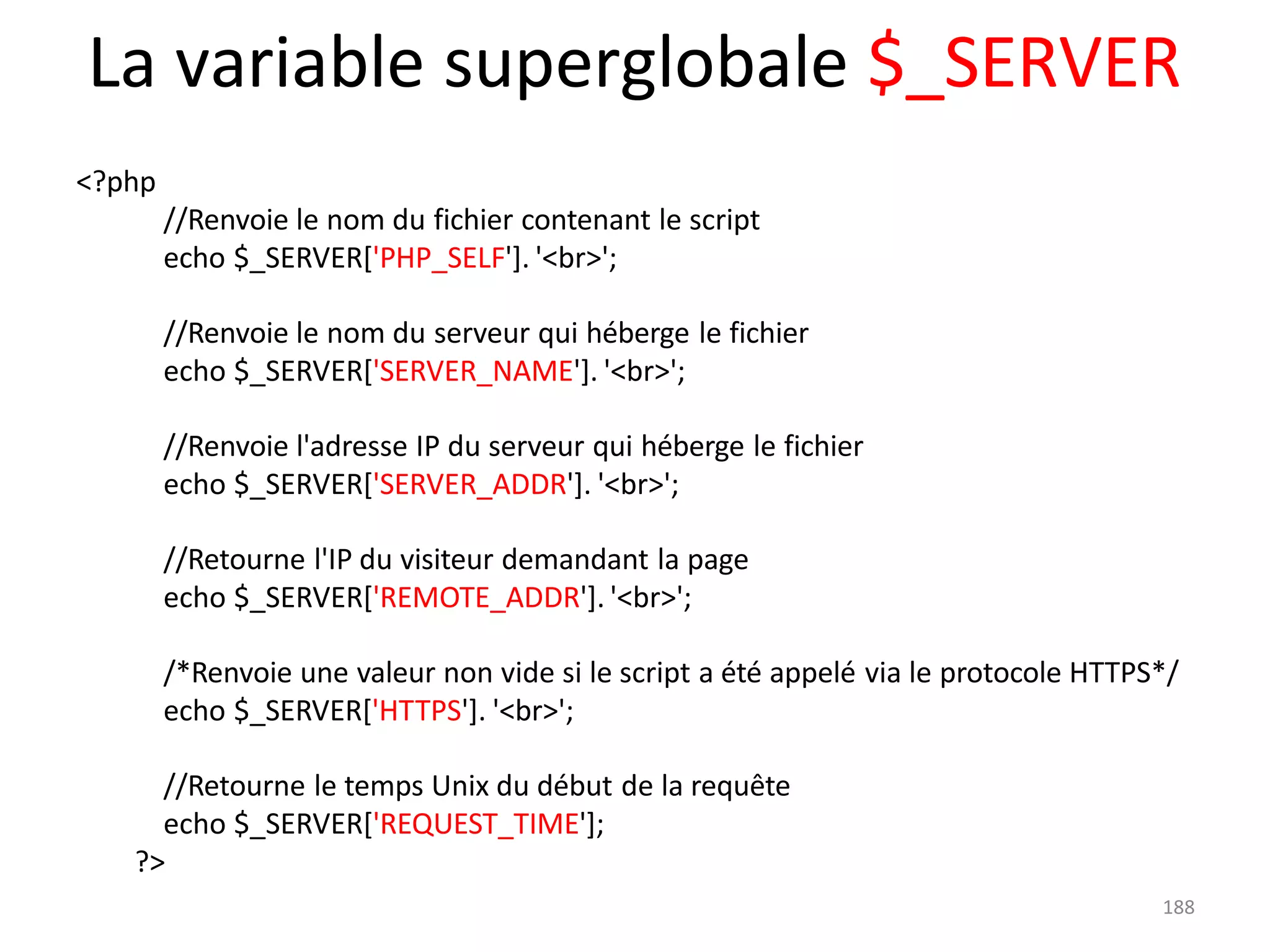 188
La variable superglobale $_SERVER
<?php
//Renvoie le nom du fichier contenant le script
echo $_SERVER['PHP_SELF']. '<br>';
//Renvoie le nom du serveur qui héberge le fichier
echo $_SERVER['SERVER_NAME']. '<br>';
//Renvoie l'adresse IP du serveur qui héberge le fichier
echo $_SERVER['SERVER_ADDR']. '<br>';
//Retourne l'IP du visiteur demandant la page
echo $_SERVER['REMOTE_ADDR']. '<br>';
/*Renvoie une valeur non vide si le script a été appelé via le protocole HTTPS*/
echo $_SERVER['HTTPS']. '<br>';
//Retourne le temps Unix du début de la requête
echo $_SERVER['REQUEST_TIME'];
?>
 