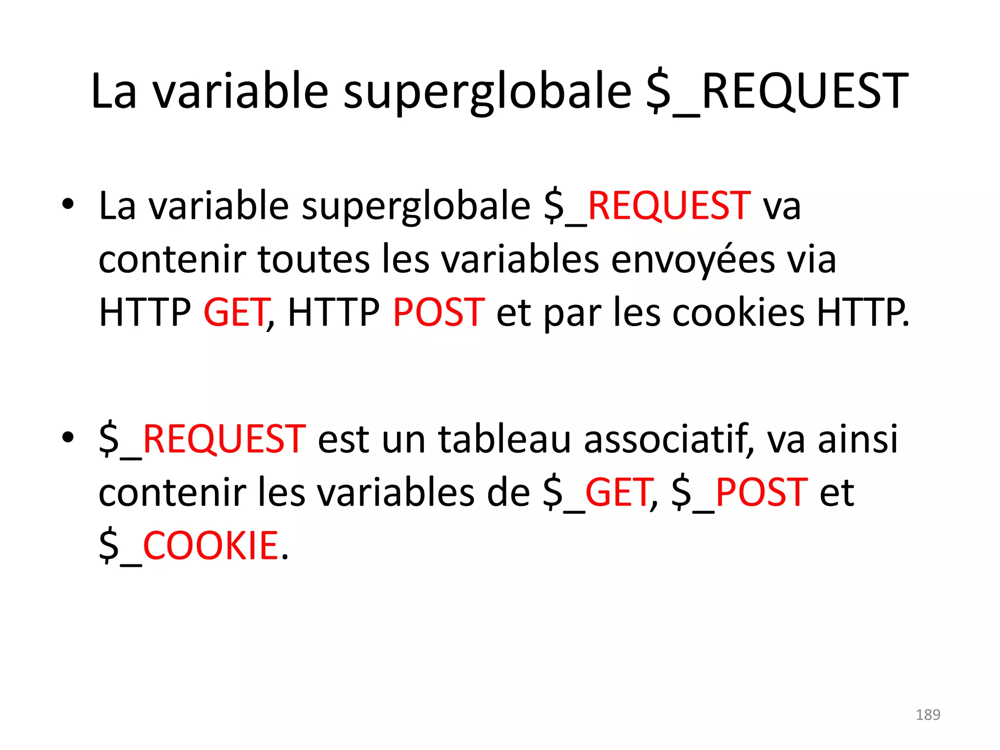 189
La variable superglobale $_REQUEST
• La variable superglobale $_REQUEST va
contenir toutes les variables envoyées via
HTTP GET, HTTP POST et par les cookies HTTP.
• $_REQUEST est un tableau associatif, va ainsi
contenir les variables de $_GET, $_POST et
$_COOKIE.
 