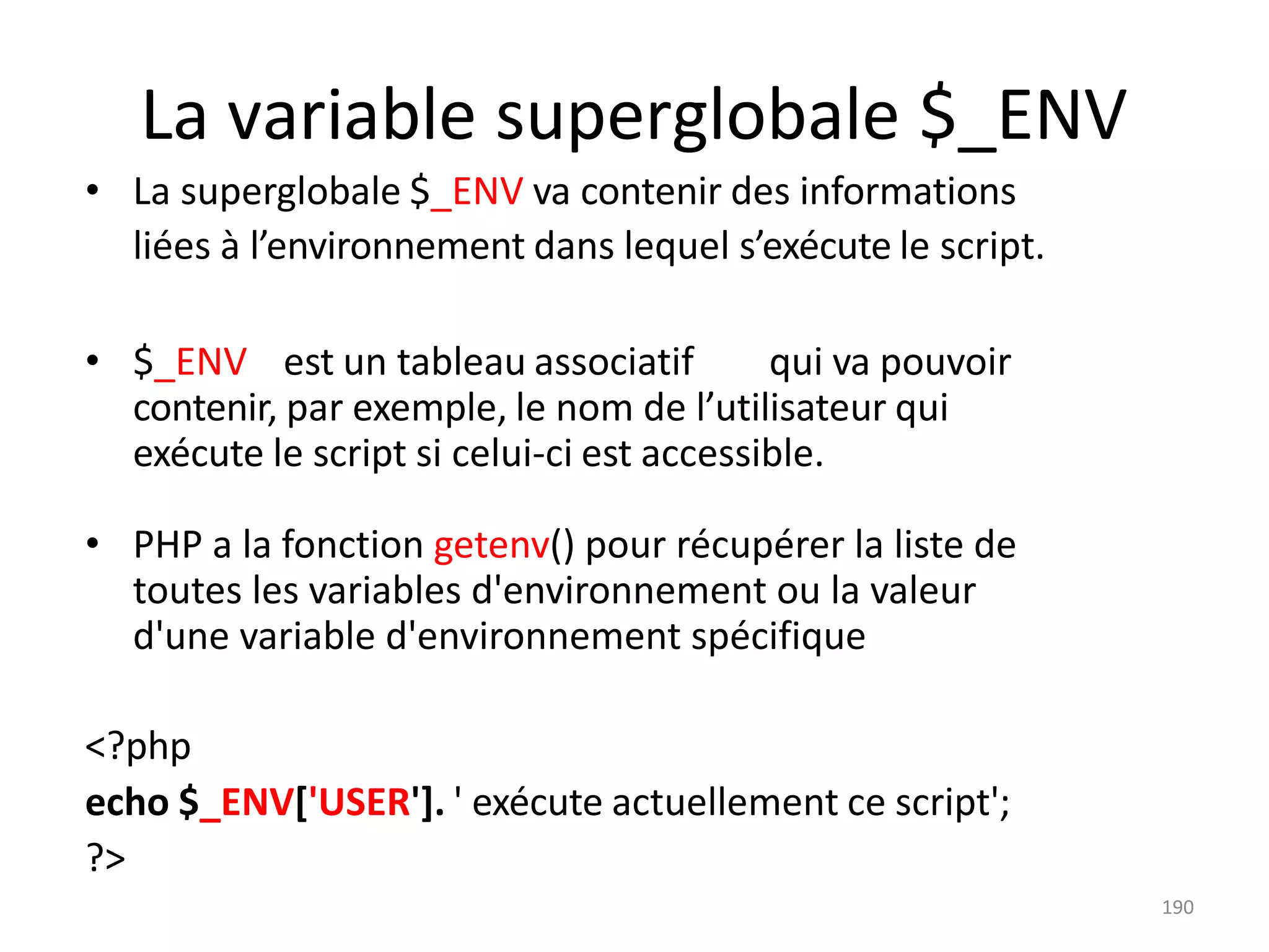 190
La variable superglobale $_ENV
• La superglobale $_ENV va contenir des informations
liées à l’environnement dans lequel s’exécute le script.
• $_ENV est un tableau associatif qui va pouvoir
contenir, par exemple, le nom de l’utilisateur qui
exécute le script si celui-ci est accessible.
• PHP a la fonction getenv() pour récupérer la liste de
toutes les variables d'environnement ou la valeur
d'une variable d'environnement spécifique
<?php
echo $_ENV['USER']. ' exécute actuellement ce script';
?>
 