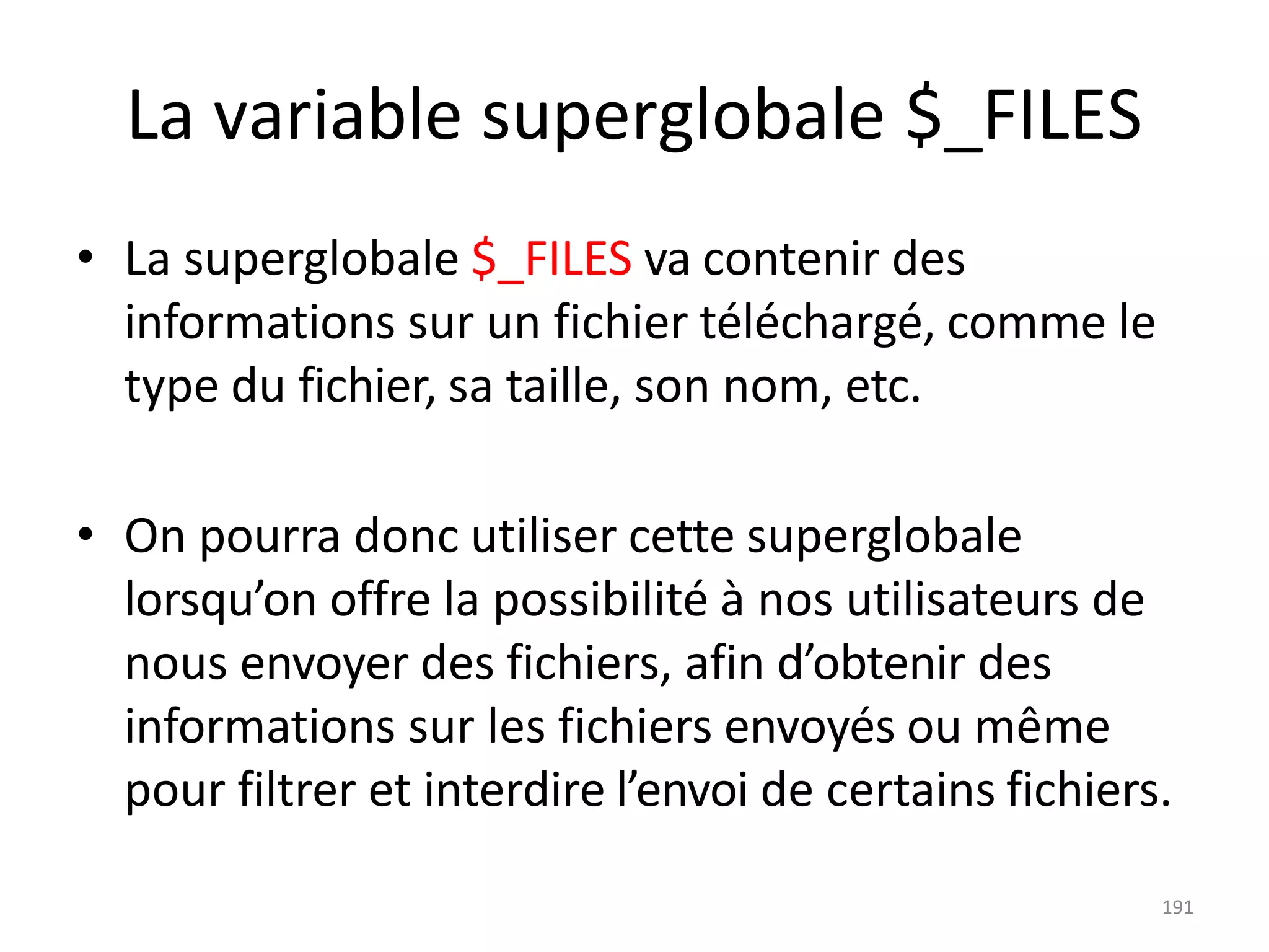 191
La variable superglobale $_FILES
• La superglobale $_FILES va contenir des
informations sur un fichier téléchargé, comme le
type du fichier, sa taille, son nom, etc.
• On pourra donc utiliser cette superglobale
lorsqu’on offre la possibilité à nos utilisateurs de
nous envoyer des fichiers, afin d’obtenir des
informations sur les fichiers envoyés ou même
pour filtrer et interdire l’envoi de certains fichiers.
 