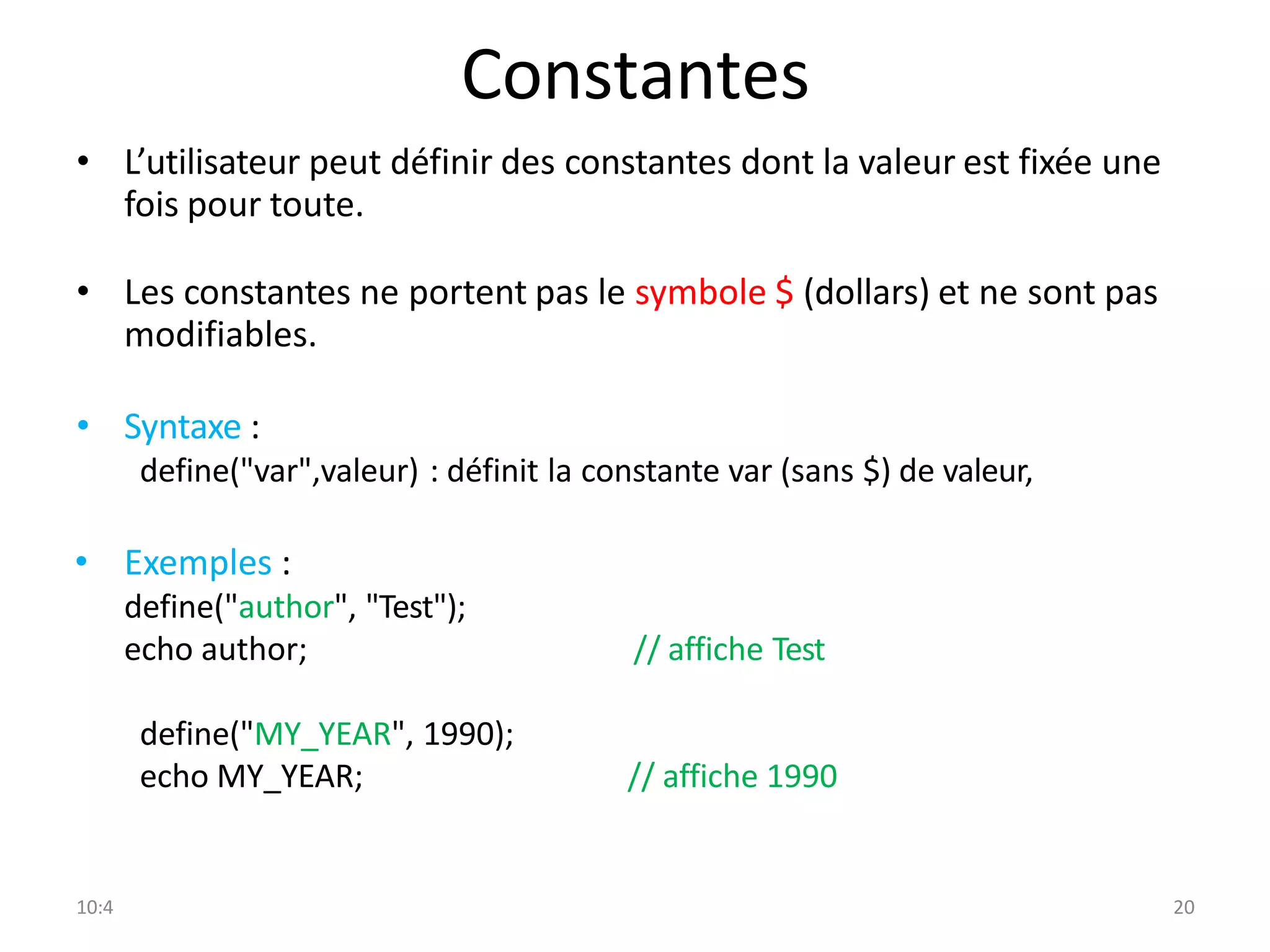 10:4 20
Constantes
• L’utilisateur peut définir des constantes dont la valeur est fixée une
fois pour toute.
• Les constantes ne portent pas le symbole $ (dollars) et ne sont pas
modifiables.
• Syntaxe :
define("var",valeur) : définit la constante var (sans $) de valeur,
• Exemples :
define("author", "Test");
echo author; // affiche Test
define("MY_YEAR", 1990);
echo MY_YEAR; // affiche 1990
 