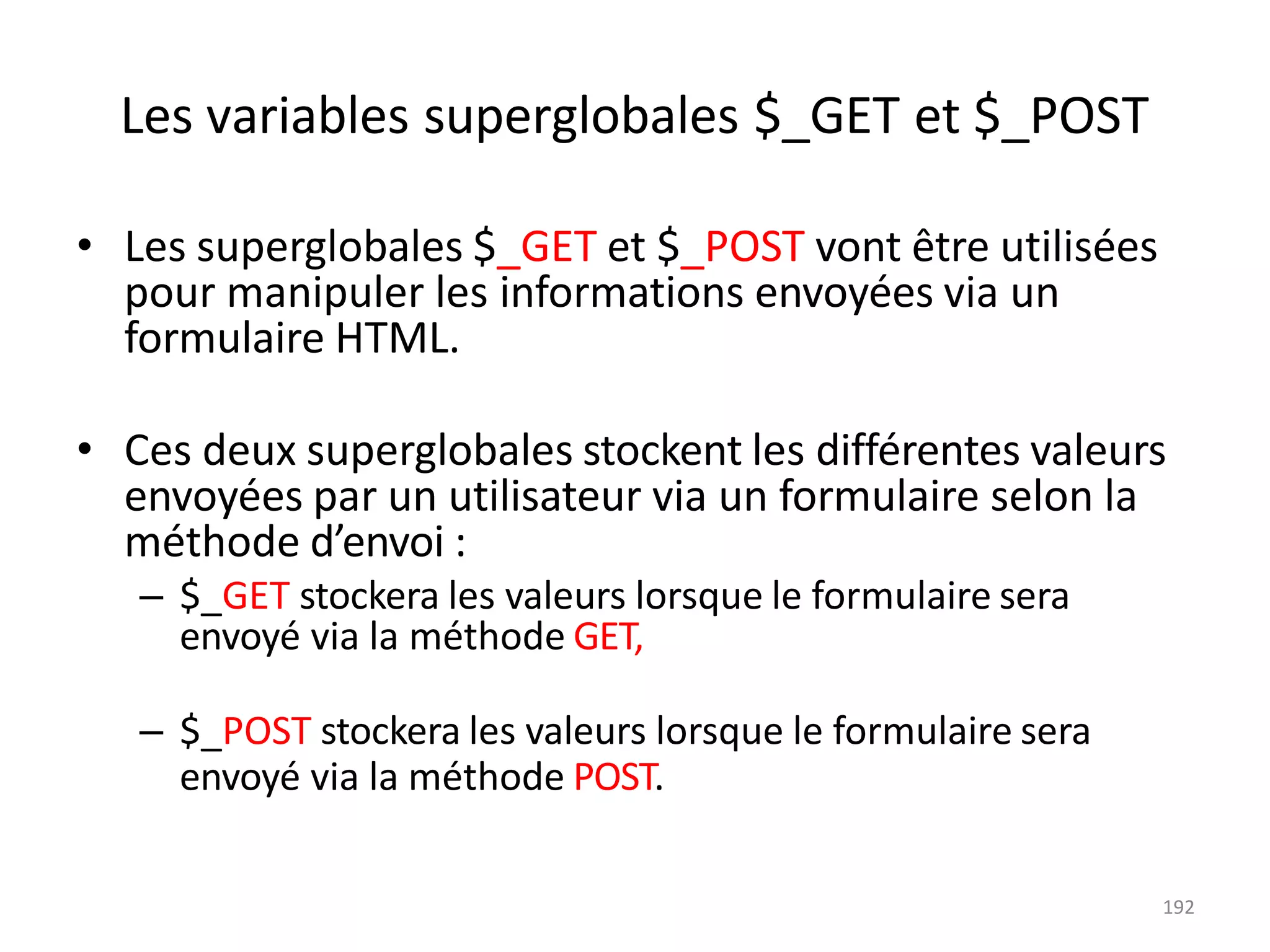 192
Les variables superglobales $_GET et $_POST
• Les superglobales $_GET et $_POST vont être utilisées
pour manipuler les informations envoyées via un
formulaire HTML.
• Ces deux superglobales stockent les différentes valeurs
envoyées par un utilisateur via un formulaire selon la
méthode d’envoi :
– $_GET stockera les valeurs lorsque le formulaire sera
envoyé via la méthode GET,
– $_POST stockera les valeurs lorsque le formulaire sera
envoyé via la méthode POST.
 