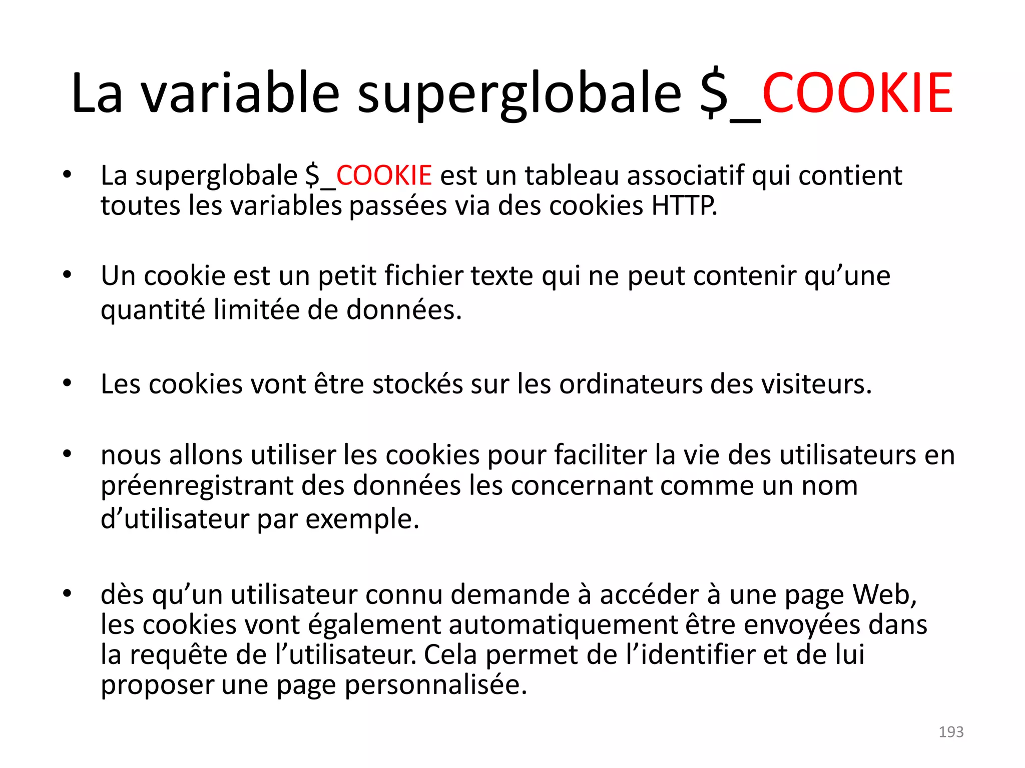193
La variable superglobale $_COOKIE
• La superglobale $_COOKIE est un tableau associatif qui contient
toutes les variables passées via des cookies HTTP.
• Un cookie est un petit fichier texte qui ne peut contenir qu’une
quantité limitée de données.
• Les cookies vont être stockés sur les ordinateurs des visiteurs.
• nous allons utiliser les cookies pour faciliter la vie des utilisateurs en
préenregistrant des données les concernant comme un nom
d’utilisateur par exemple.
• dès qu’un utilisateur connu demande à accéder à une page Web,
les cookies vont également automatiquement être envoyées dans
la requête de l’utilisateur. Cela permet de l’identifier et de lui
proposer une page personnalisée.
 