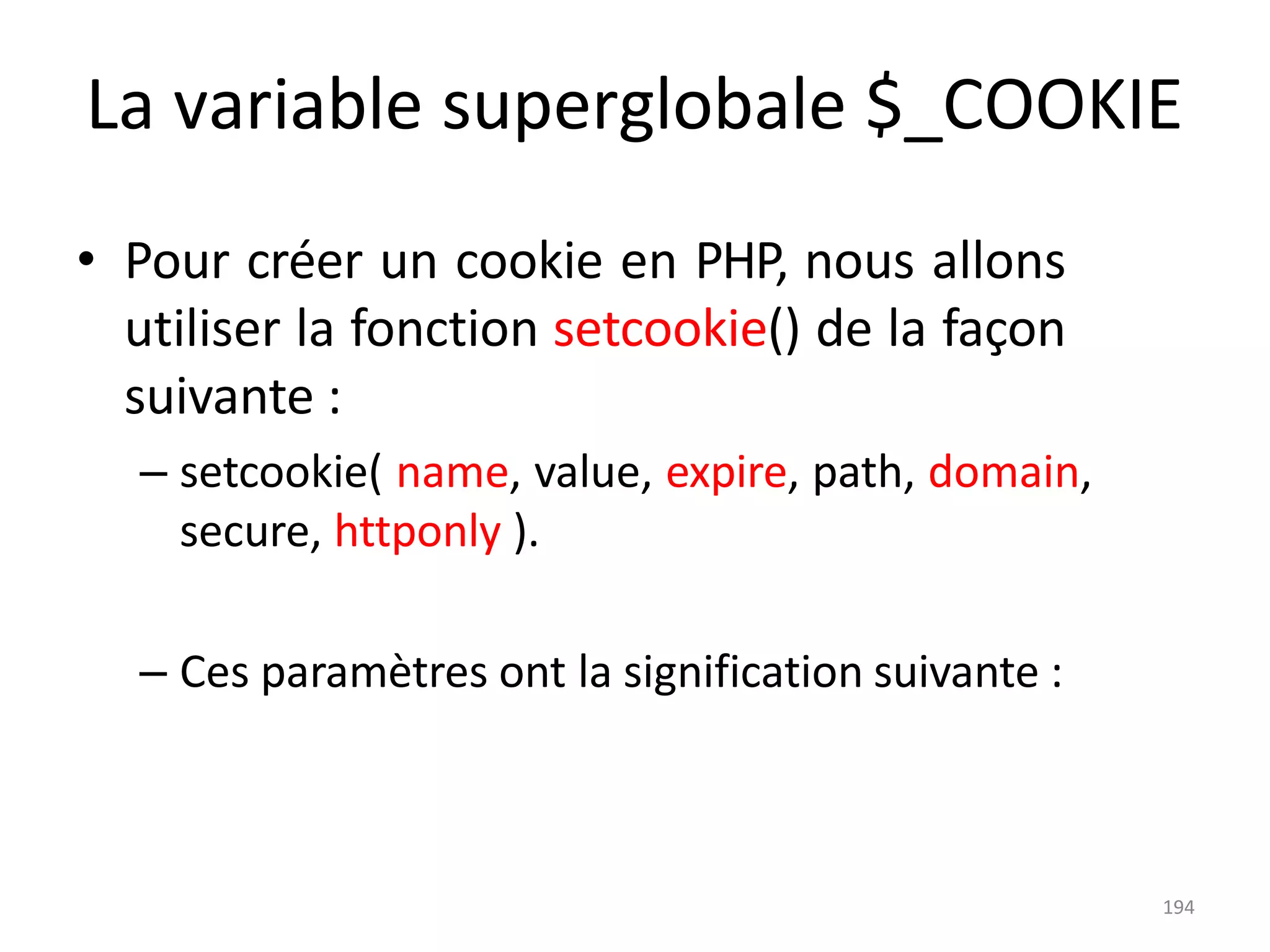 194
La variable superglobale $_COOKIE
• Pour créer un cookie en PHP, nous allons
utiliser la fonction setcookie() de la façon
suivante :
– setcookie( name, value, expire, path, domain,
secure, httponly ).
– Ces paramètres ont la signification suivante :
 