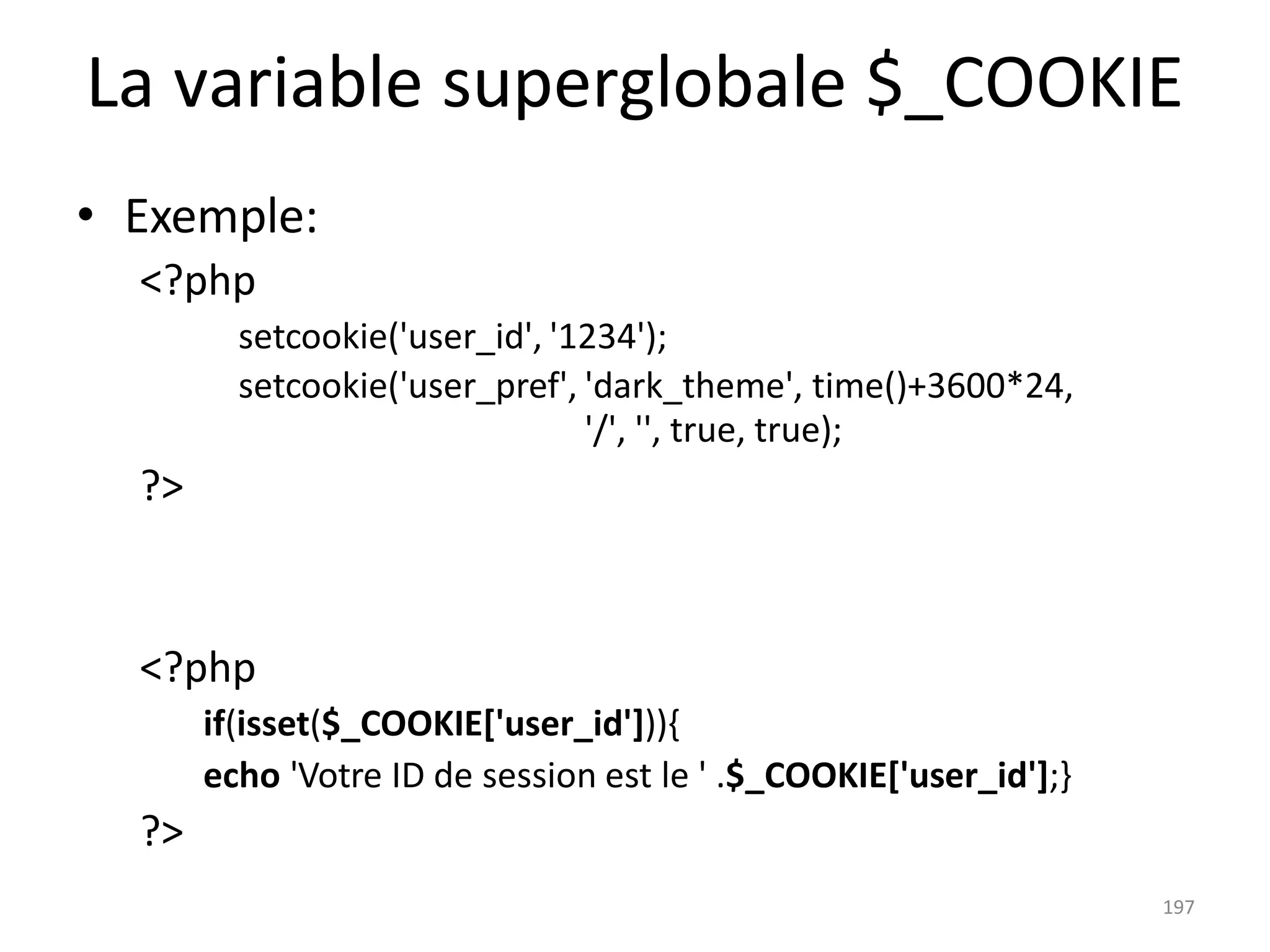 197
La variable superglobale $_COOKIE
• Exemple:
<?php
setcookie('user_id', '1234');
setcookie('user_pref', 'dark_theme', time()+3600*24,
'/', '', true, true);
?>
<?php
if(isset($_COOKIE['user_id'])){
echo 'Votre ID de session est le ' .$_COOKIE['user_id'];}
?>
 