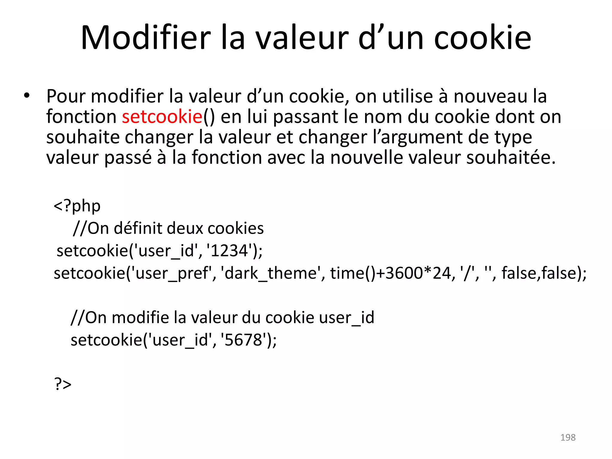198
Modifier la valeur d’un cookie
• Pour modifier la valeur d’un cookie, on utilise à nouveau la
fonction setcookie() en lui passant le nom du cookie dont on
souhaite changer la valeur et changer l’argument de type
valeur passé à la fonction avec la nouvelle valeur souhaitée.
<?php
//On définit deux cookies
setcookie('user_id', '1234');
setcookie('user_pref', 'dark_theme', time()+3600*24, '/', '', false,false);
//On modifie la valeur du cookie user_id
setcookie('user_id', '5678');
?>
 