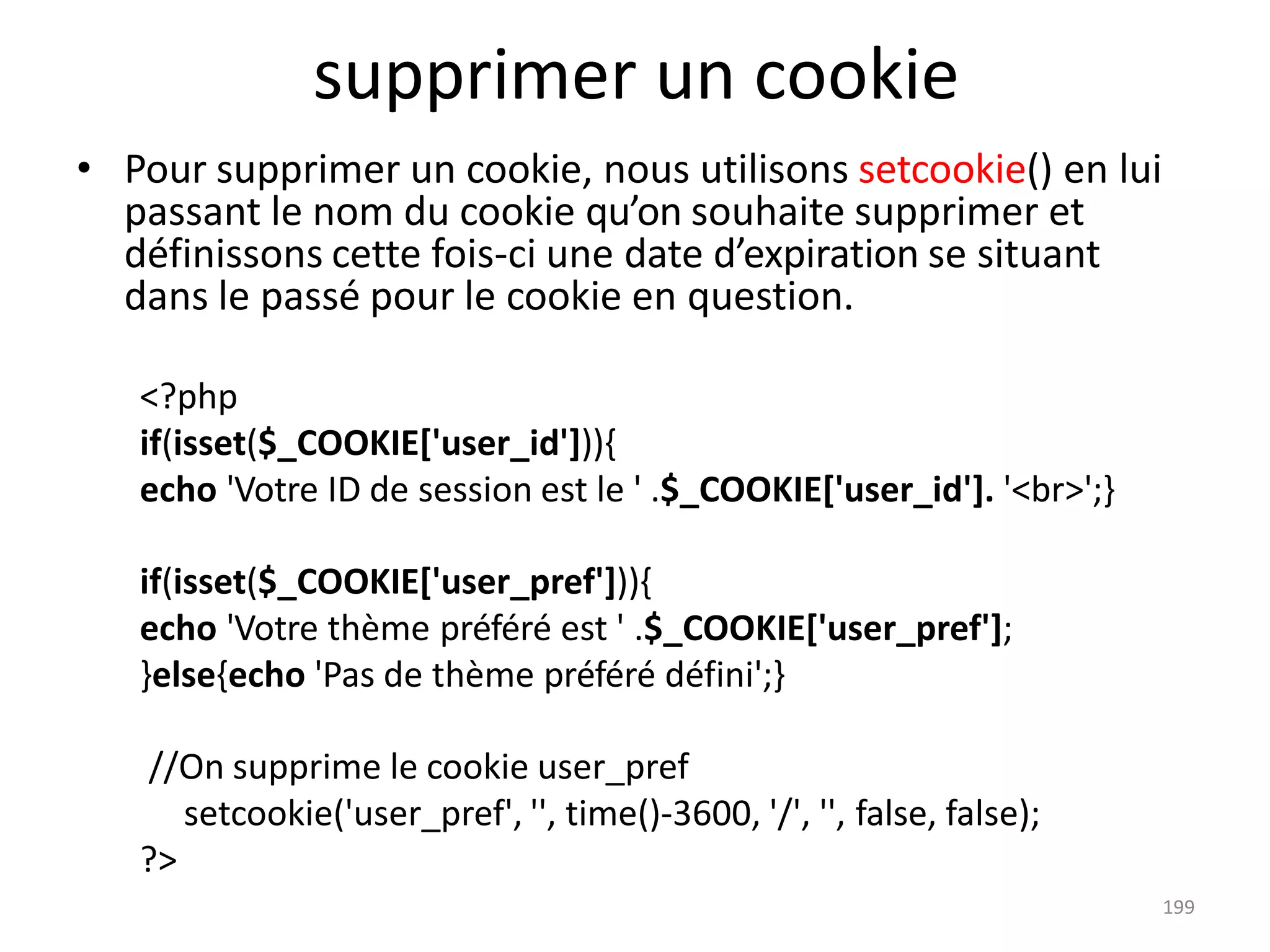 199
supprimer un cookie
• Pour supprimer un cookie, nous utilisons setcookie() en lui
passant le nom du cookie qu’on souhaite supprimer et
définissons cette fois-ci une date d’expiration se situant
dans le passé pour le cookie en question.
<?php
if(isset($_COOKIE['user_id'])){
echo 'Votre ID de session est le ' .$_COOKIE['user_id']. '<br>';}
if(isset($_COOKIE['user_pref'])){
echo 'Votre thème préféré est ' .$_COOKIE['user_pref'];
}else{echo 'Pas de thème préféré défini';}
//On supprime le cookie user_pref
setcookie('user_pref', '', time()-3600, '/', '', false, false);
?>
 