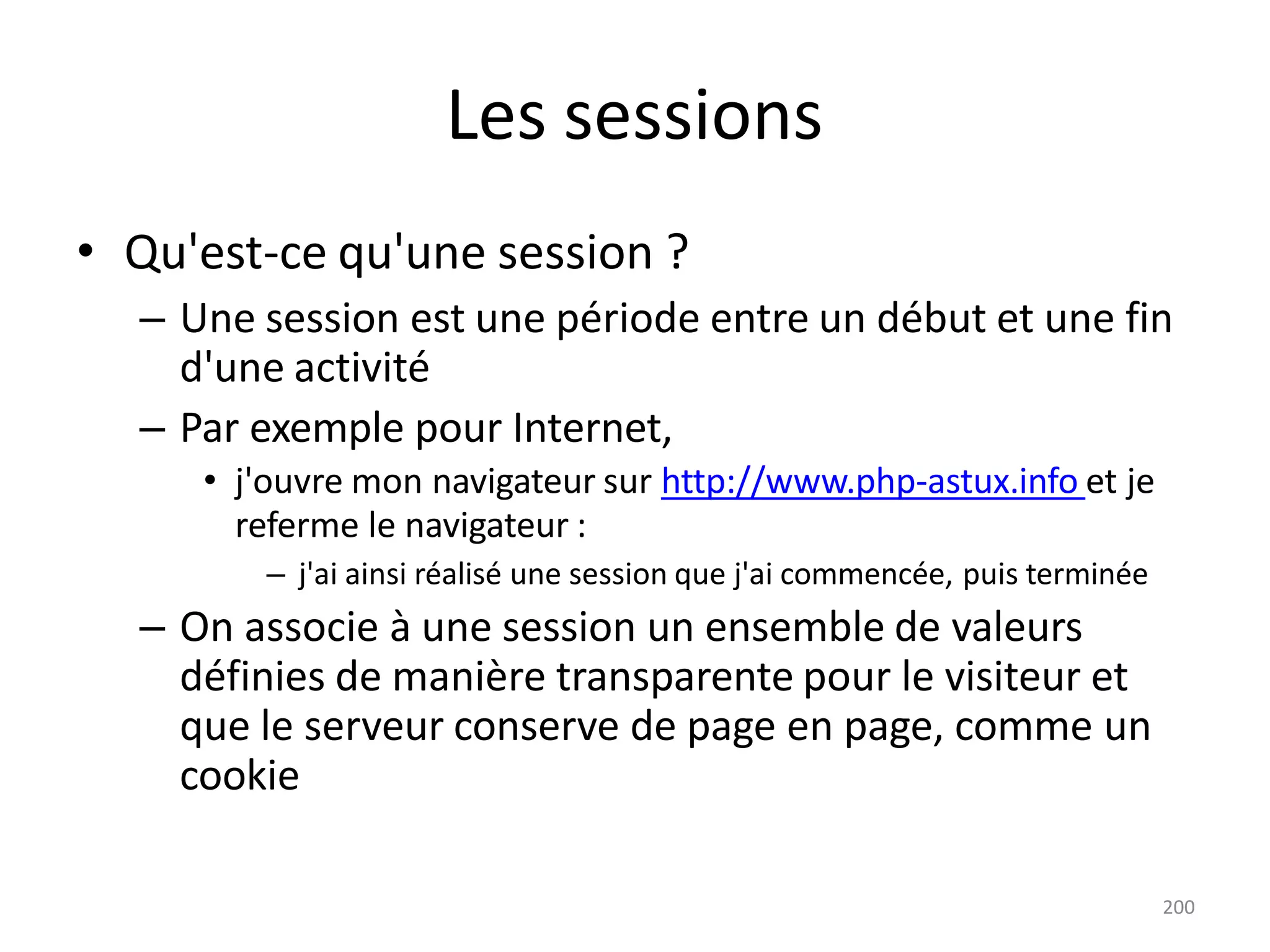 200
Les sessions
• Qu'est-ce qu'une session ?
– Une session est une période entre un début et une fin
d'une activité
– Par exemple pour Internet,
• j'ouvre mon navigateur sur http://www.php-astux.info et je
referme le navigateur :
– j'ai ainsi réalisé une session que j'ai commencée, puis terminée
– On associe à une session un ensemble de valeurs
définies de manière transparente pour le visiteur et
que le serveur conserve de page en page, comme un
cookie
 