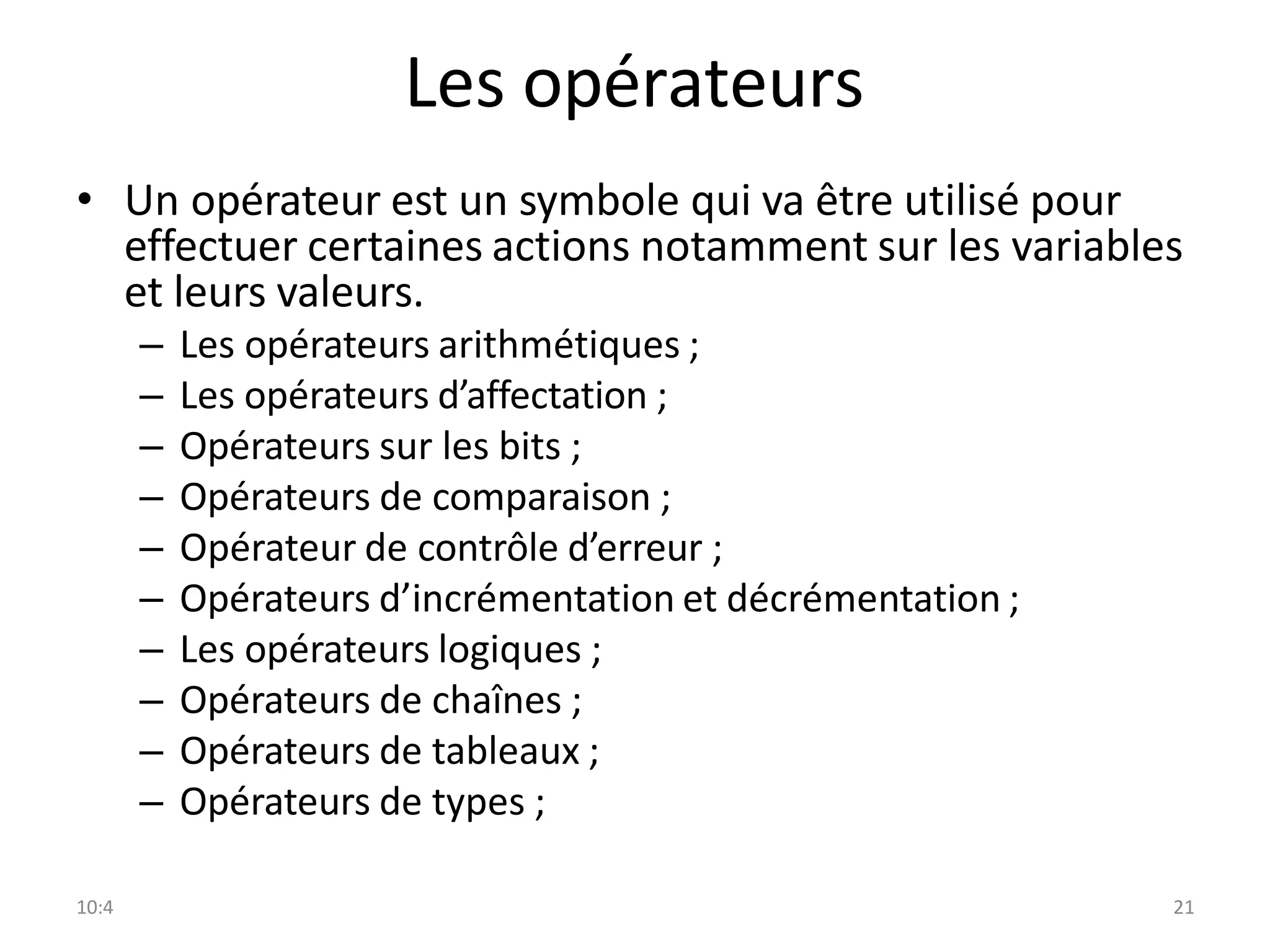 10:4 21
Les opérateurs
• Un opérateur est un symbole qui va être utilisé pour
effectuer certaines actions notamment sur les variables
et leurs valeurs.
– Les opérateurs arithmétiques ;
– Les opérateurs d’affectation ;
– Opérateurs sur les bits ;
– Opérateurs de comparaison ;
– Opérateur de contrôle d’erreur ;
– Opérateurs d’incrémentation et décrémentation ;
– Les opérateurs logiques ;
– Opérateurs de chaînes ;
– Opérateurs de tableaux ;
– Opérateurs de types ;
 