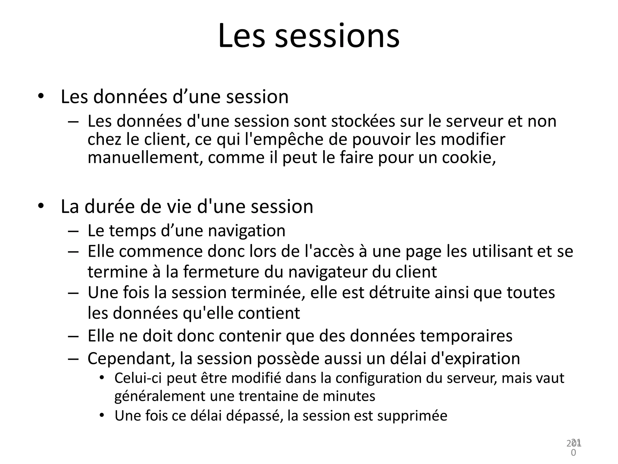 Les sessions
• Les données d’une session
– Les données d'une session sont stockées sur le serveur et non
chez le client, ce qui l'empêche de pouvoir les modifier
manuellement, comme il peut le faire pour un cookie,
• La durée de vie d'une session
– Le temps d’une navigation
– Elle commence donc lors de l'accès à une page les utilisant et se
termine à la fermeture du navigateur du client
– Une fois la session terminée, elle est détruite ainsi que toutes
les données qu'elle contient
– Elle ne doit donc contenir que des données temporaires
– Cependant, la session possède aussi un délai d'expiration
• Celui-ci peut être modifié dans la configuration du serveur, mais vaut
généralement une trentaine de minutes
• Une fois ce délai dépassé, la session est supprimée
201
21
0
 